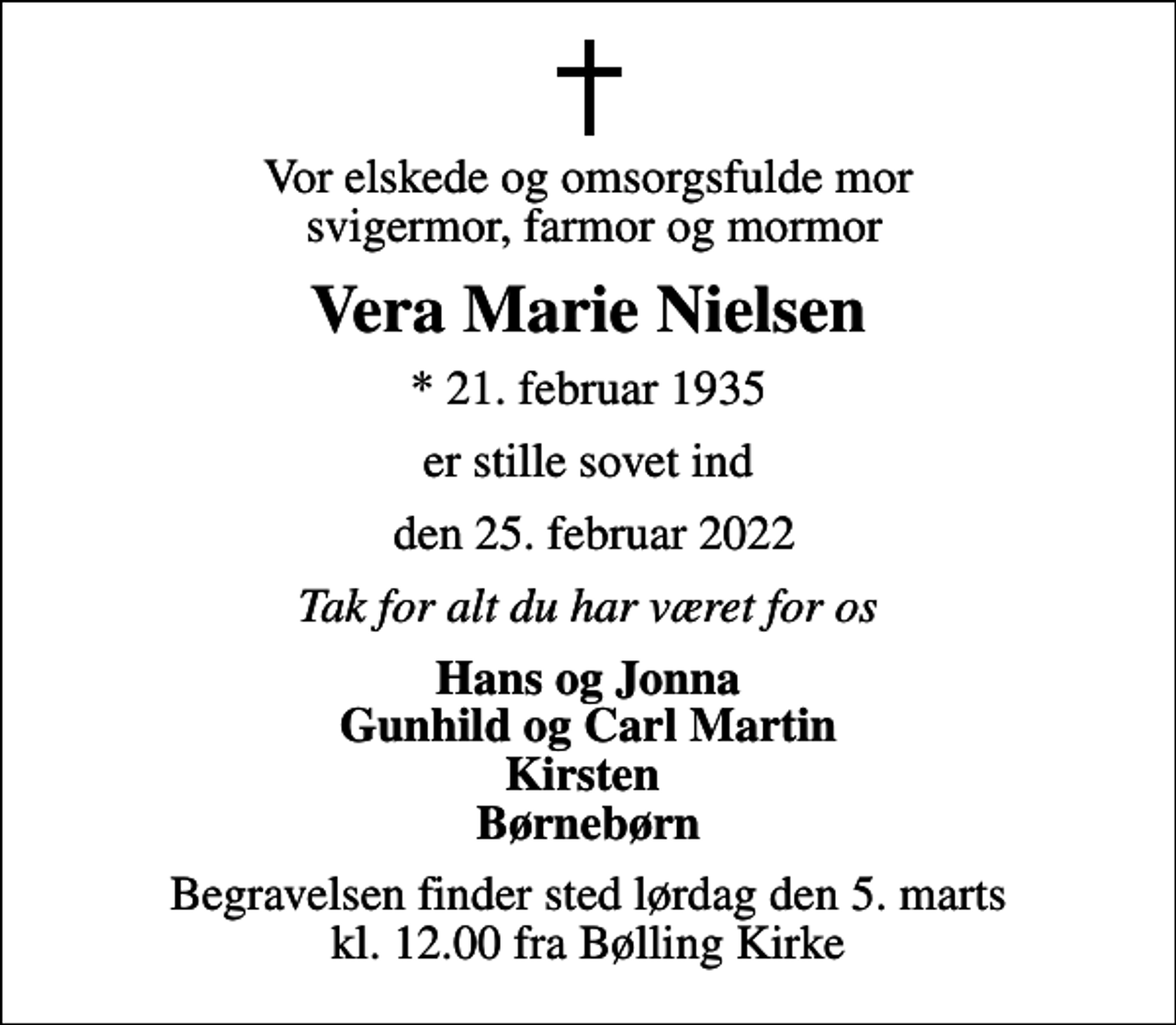 <p>Vor elskede og omsorgsfulde mor svigermor, farmor og mormor<br />Vera Marie Nielsen<br />* 21. februar 1935<br />er stille sovet ind<br />den 25. februar 2022<br />Tak for alt du har været for os<br />Hans og Jonna Gunhild og Carl Martin Kirsten Børnebørn<br />Begravelsen finder sted lørdag den 5. marts kl. 12.00 fra Bølling Kirke</p>