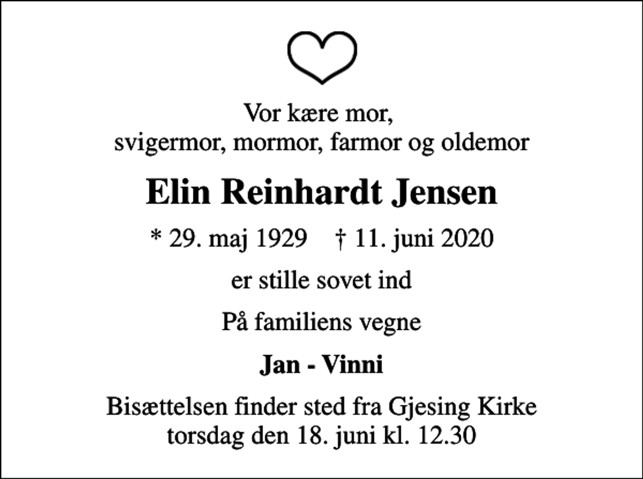 <p>Vor kære mor, svigermor, mormor, farmor og oldemor<br />Elin Reinhardt Jensen<br />* 29. maj 1929 ✝ 11. juni 2020<br />er stille sovet ind<br />På familiens vegne<br />Jan - Vinni<br />Bisættelsen finder sted fra Gjesing Kirke torsdag den 18. juni kl. 12.30</p>