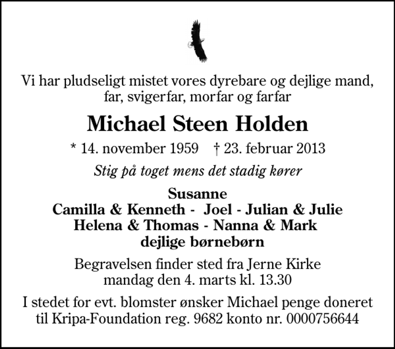 <p>Vi har pludseligt mistet vores dyrebare og dejlige mand, far, svigerfar, morfar og farfar<br />Michael Steen Holden<br />* 14. november 1959 ✝ 23. februar 2013<br />Stig på toget mens det stadig kører<br />Susanne Camilla &amp; Kenneth - Joel - Julian &amp; Julie Helena &amp; Thomas - Nanna &amp; Mark dejlige børnebørn<br />Begravelsen finder sted fra Jerne Kirke mandag den 4. marts kl. 13.30<br />I stedet for evt. blomster ønsker Michael penge doneret til Kripa-Foundation reg. 9682 konto nr. 0000756644</p>