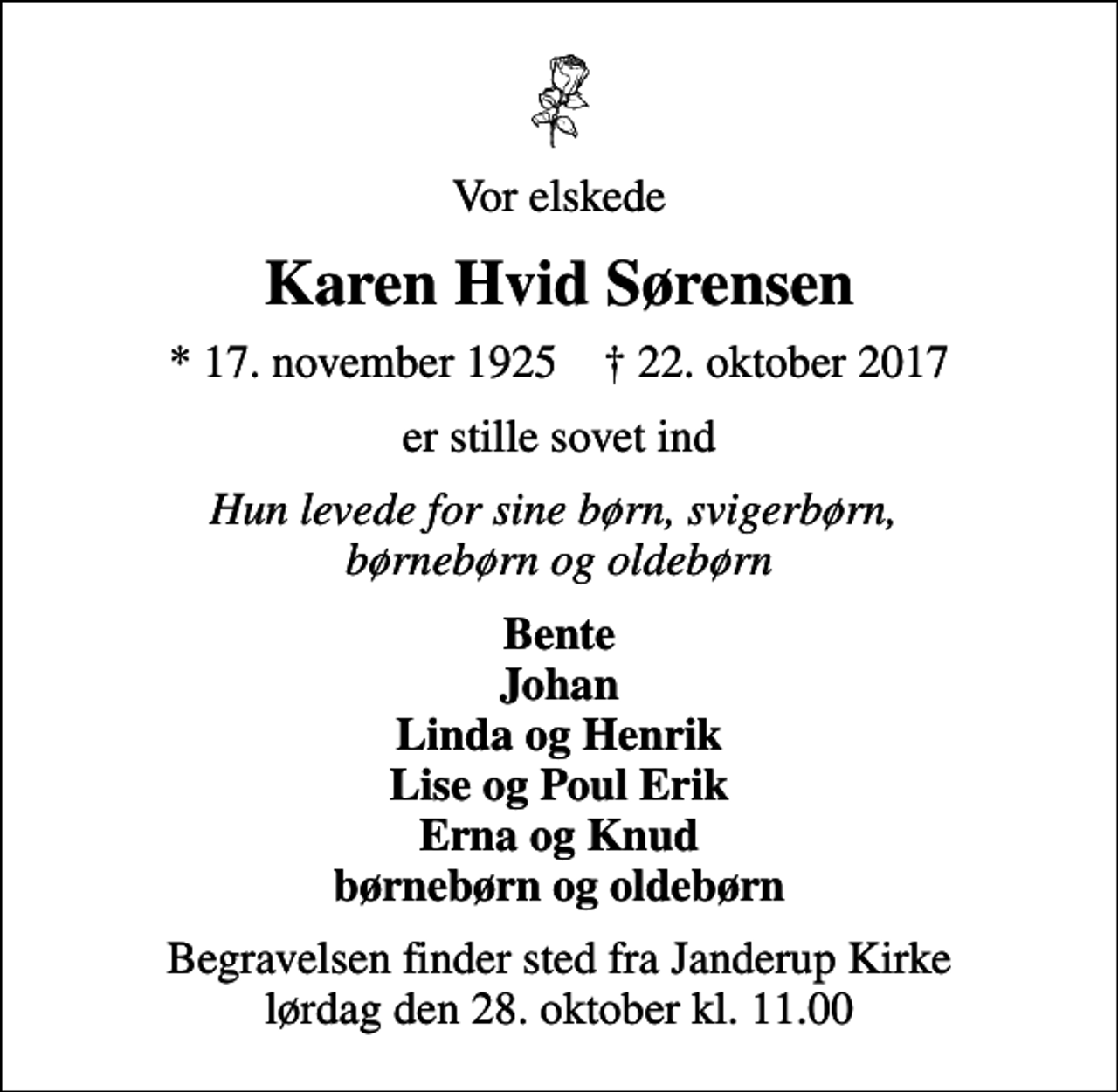 <p>Vor elskede<br />Karen Hvid Sørensen<br />* 17. november 1925 ✝ 22. oktober 2017<br />er stille sovet ind<br />Hun levede for sine børn, svigerbørn, børnebørn og oldebørn<br />Bente Johan Linda og Henrik Lise og Poul Erik Erna og Knud børnebørn og oldebørn<br />Begravelsen finder sted fra Janderup Kirke lørdag den 28. oktober kl. 11.00</p>
