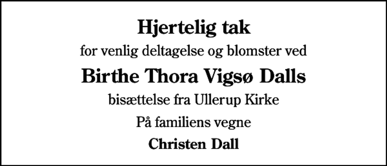 <p>Hjertelig tak<br />for venlig deltagelse og blomster ved<br />Birthe Thora Vigsø Dalls<br />bisættelse fra Ullerup Kirke<br />På familiens vegne<br />Christen Dall</p>