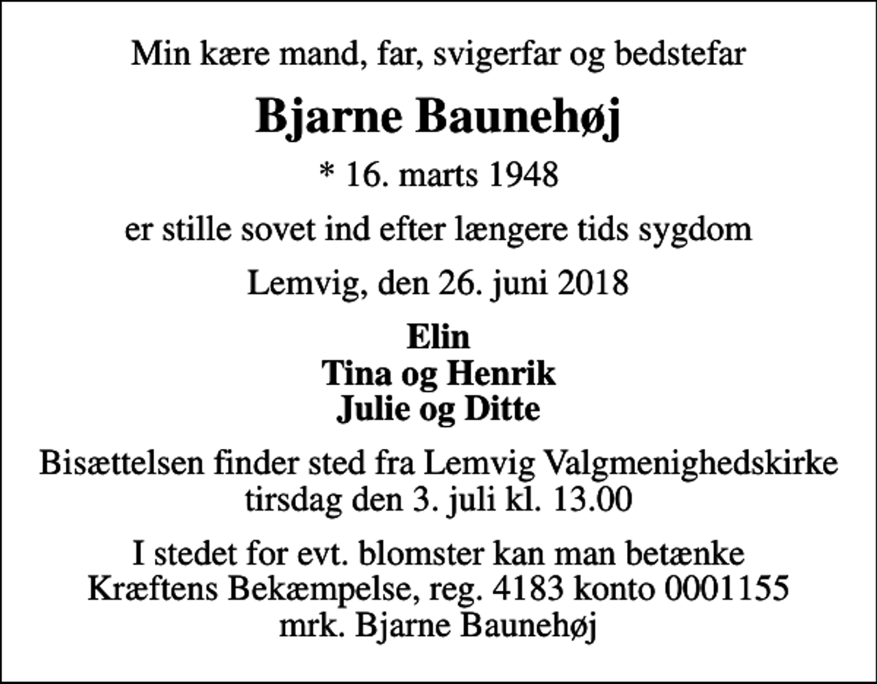 <p>Min kære mand, far, svigerfar og bedstefar<br />Bjarne Baunehøj<br />* 16. marts 1948<br />er stille sovet ind efter længere tids sygdom<br />Lemvig, den 26. juni 2018<br />Elin Tina og Henrik Julie og Ditte<br />Bisættelsen finder sted fra Lemvig Valgmenighedskirke tirsdag den 3. juli kl. 13.00<br />I stedet for evt. blomster kan man betænke<br />Kræftens Bekæmpelse reg.4183konto0001155mrk. Bjarne<br />Baunehøj</p>
