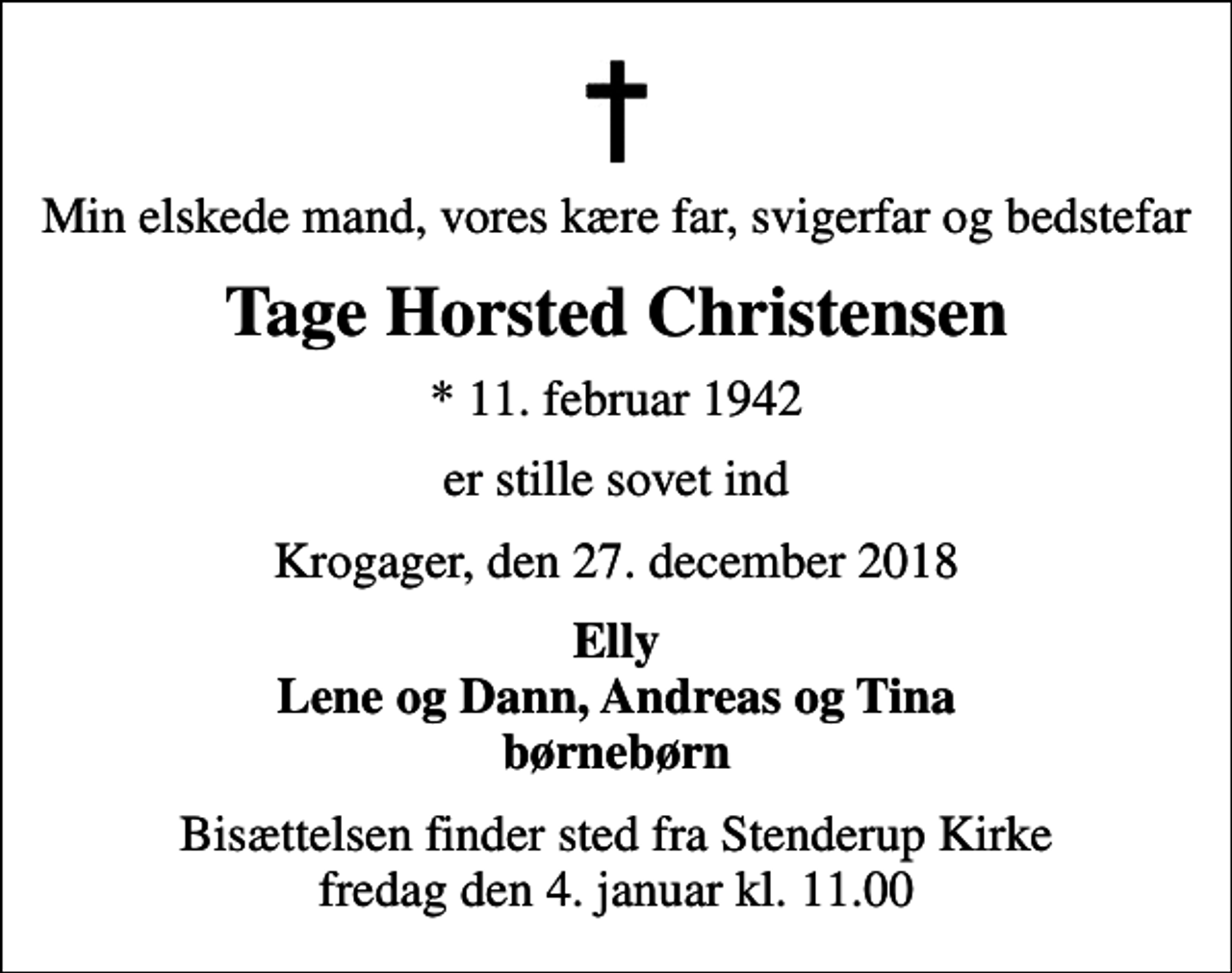 <p>Min elskede mand, vores kære far, svigerfar og bedstefar<br />Tage Horsted Christensen<br />* 11. februar 1942<br />er stille sovet ind<br />Krogager, den 27. december 2018<br />Elly Lene og Dann, Andreas og Tina børnebørn<br />Bisættelsen finder sted fra Stenderup Kirke fredag den 4. januar kl. 11.00</p>