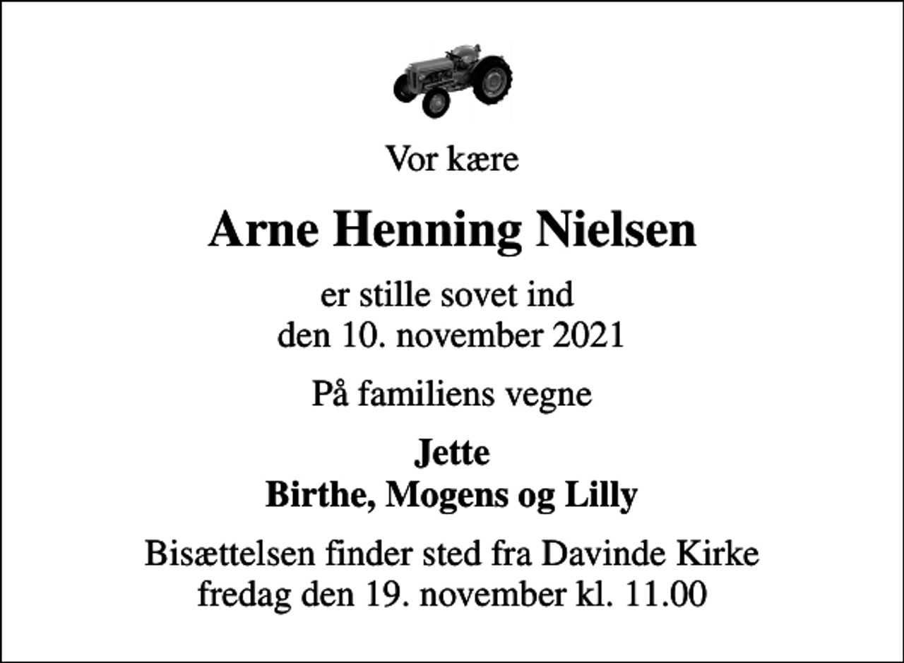 <p>Vor kære<br />Arne Henning Nielsen<br />er stille sovet ind den 10. november 2021<br />På familiens vegne<br />Jette Birthe, Mogens og Lilly<br />Bisættelsen finder sted fra Davinde Kirke fredag den 19. november kl. 11.00</p>