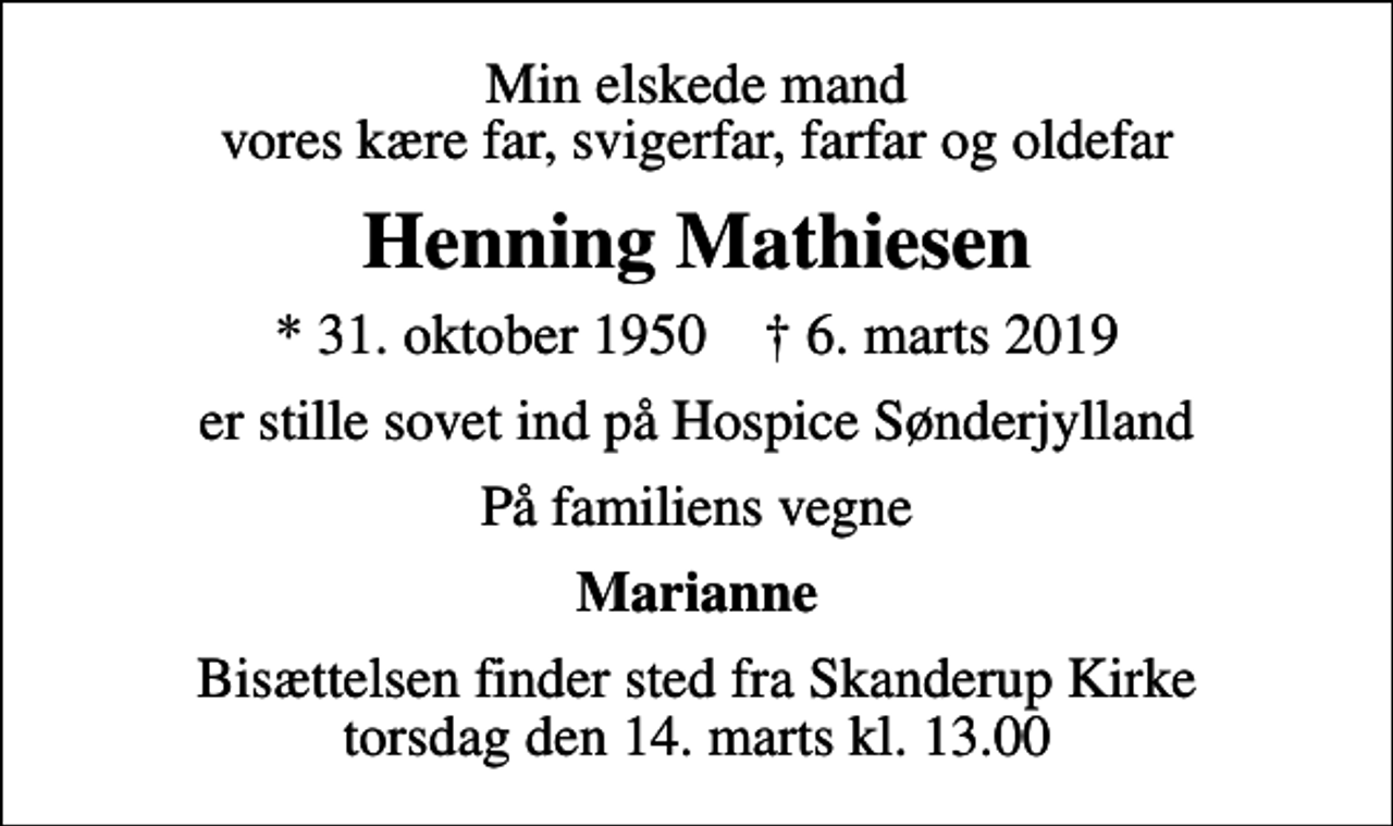 <p>Min elskede mand vores kære far, svigerfar, farfar og oldefar<br />Henning Mathiesen<br />* 31. oktober 1950 ✝ 6. marts 2019<br />er stille sovet ind på Hospice Sønderjylland<br />På familiens vegne<br />Marianne<br />Bisættelsen finder sted fra Skanderup Kirke torsdag den 14. marts kl. 13.00</p>