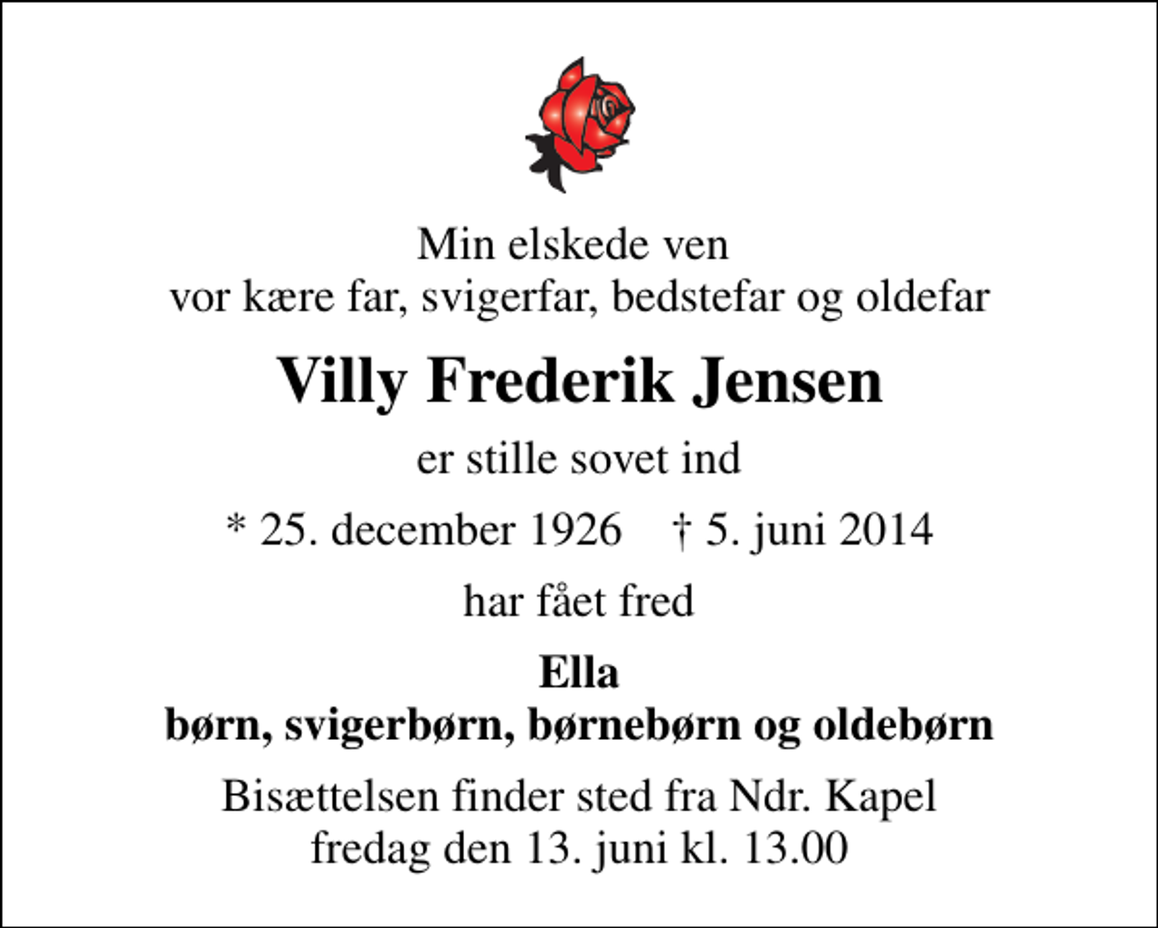 <p>Min elskede ven vor kære far, svigerfar, bedstefar og oldefar<br />Villy Frederik Jensen<br />er stille sovet ind<br />* 25. december 1926 ✝ 5. juni 2014<br />har fået fred<br />Ella børn, svigerbørn, børnebørn og oldebørn<br />Bisættelsen finder sted fra Ndr. Kapel fredag den 13. juni kl. 13.00</p>