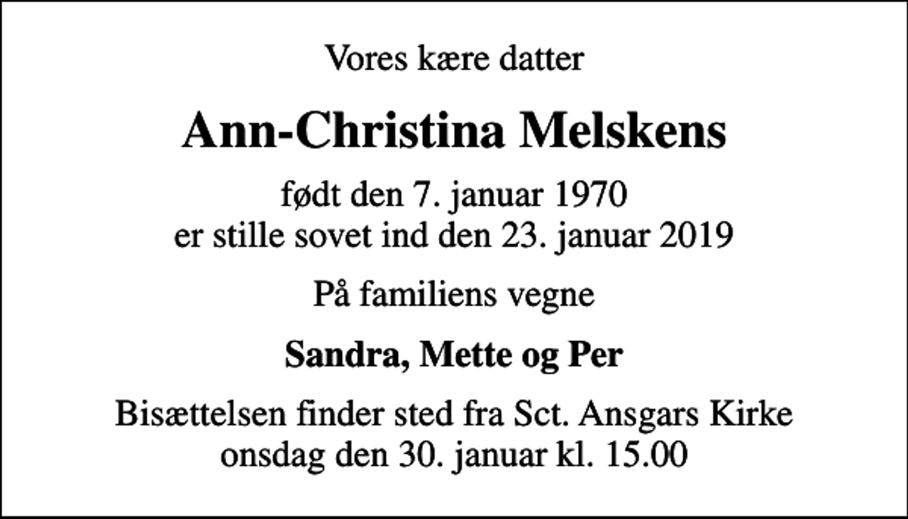 <p>Vores kære datter<br />Ann-Christina Melskens<br />født den 7. januar 1970<br />er stille sovet ind den 23. januar 2019<br />På familiens vegne<br />Sandra, Mette og Per<br />Bisættelsen finder sted fra Sct. Ansgars Kirke onsdag den 30. januar kl. 15.00</p>