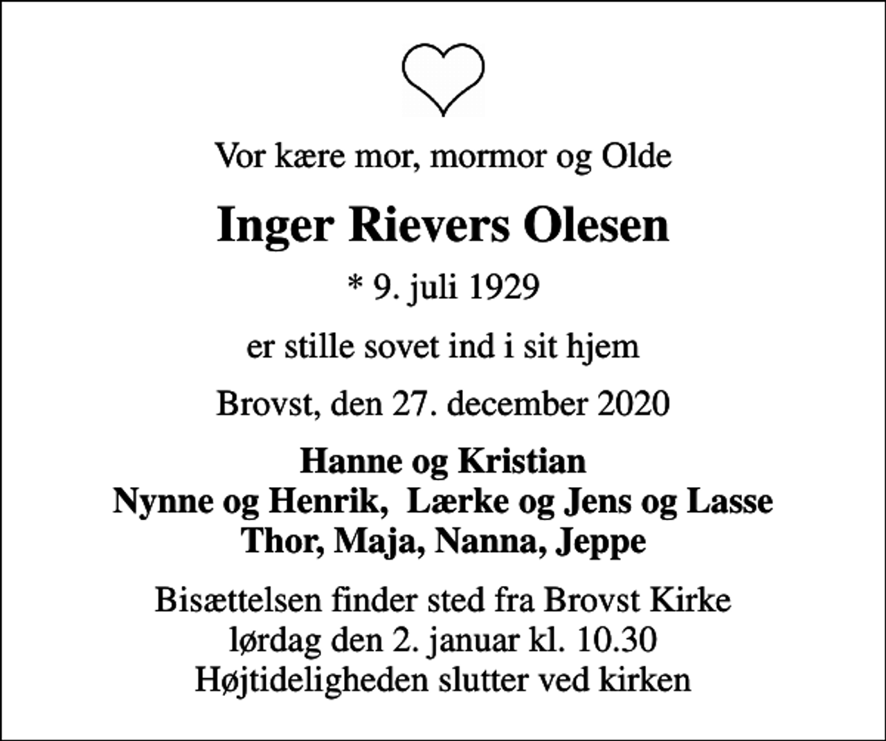 <p>Vor kære mor, mormor og Olde<br />Inger Rievers Olesen<br />* 9. juli 1929<br />er stille sovet ind i sit hjem<br />Brovst, den 27. december 2020<br />Hanne og Kristian Nynne og Henrik, Lærke og Jens og Lasse Thor, Maja, Nanna, Jeppe<br />Bisættelsen finder sted fra Brovst Kirke lørdag den 2. januar kl. 10.30 Højtideligheden slutter ved kirken</p>