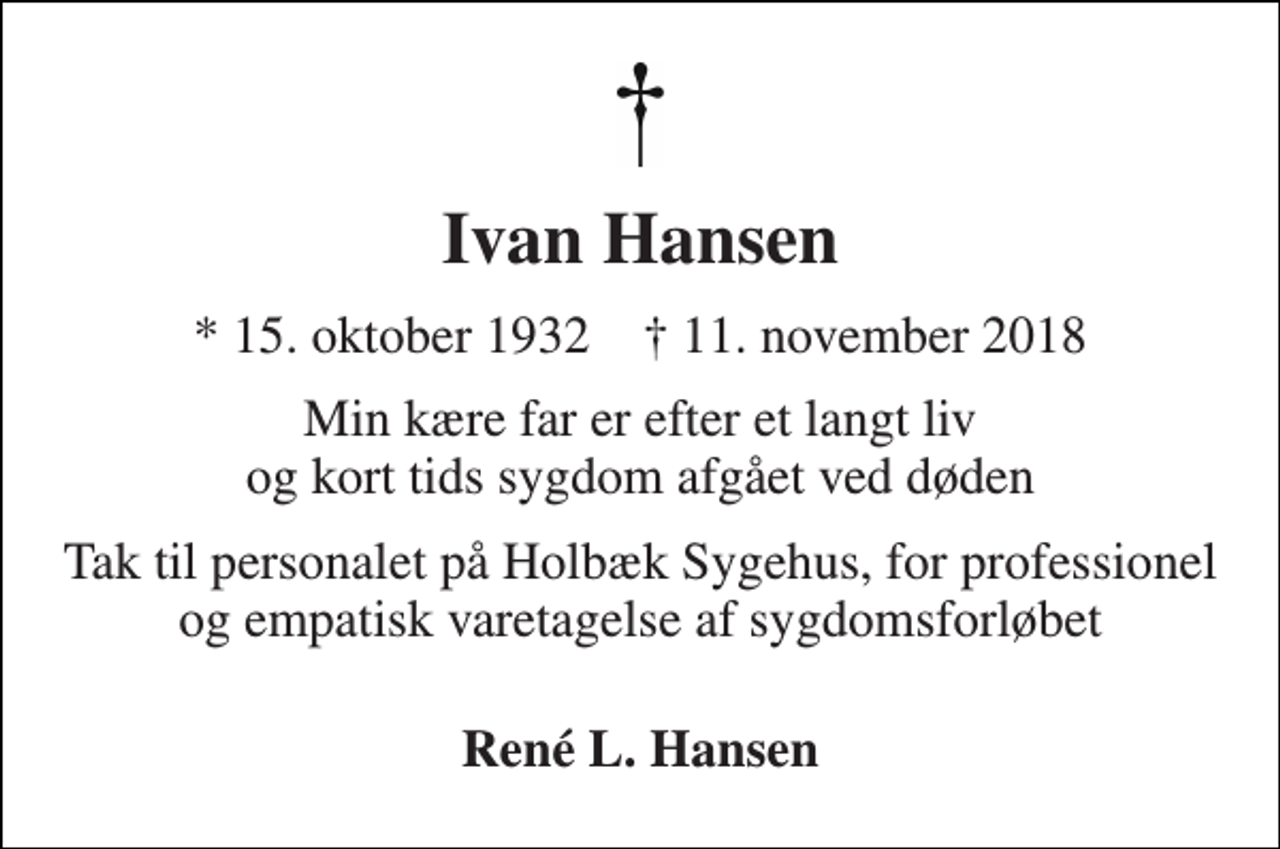 <p>Ivan Hansen<br />* 15. oktober 1932 † 11. november 2018<br />Min kære far er efter et langt liv og kort tids sygdom afgået ved døden<br />Tak til personalet på Holbæk Sygehus, for professionel og empatisk varetagelse af sygdomsforløbet<br />René L. Hansen</p>