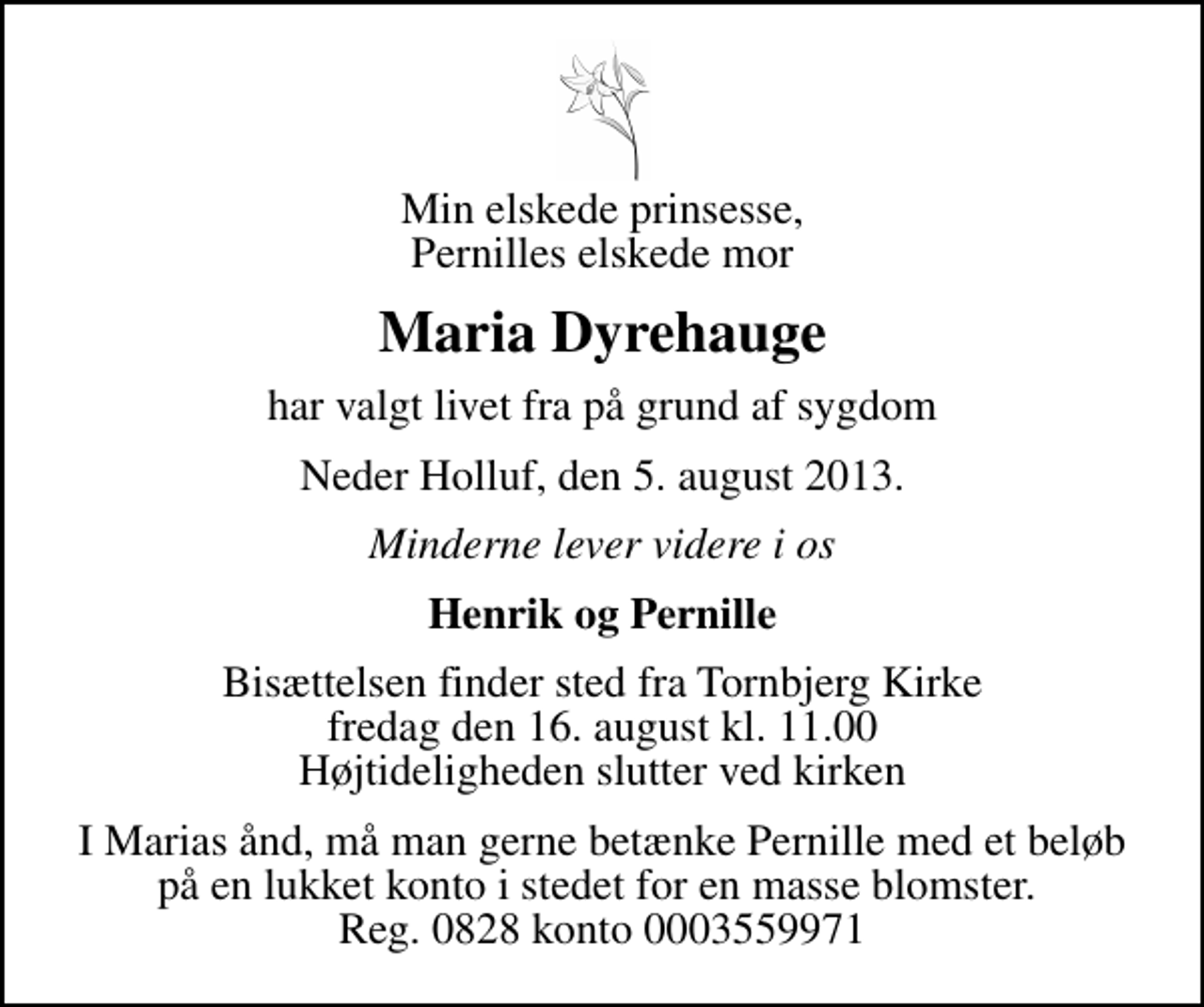 <p>Min elskede prinsesse, Pernilles elskede mor<br />Maria Dyrehauge<br />har valgt livet fra på grund af sygdom<br />Neder Holluf, den 5. august 2013.<br />Minderne lever videre i os<br />Henrik og Pernille<br />Bisættelsen finder sted fra Tornbjerg Kirke fredag den 16. august kl. 11.00 Højtideligheden slutter ved kirken<br />I Marias ånd, må man gerne betænke Pernille med et beløb på en lukket konto i stedet for en masse blomster. Reg. 0828 konto 0003559971</p>
