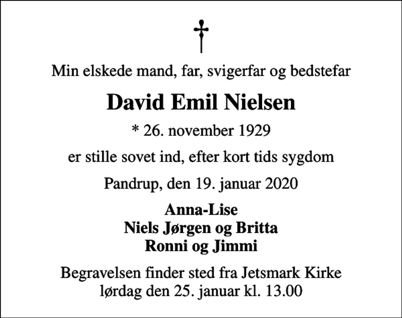 <p>Min elskede mand, far, svigerfar og bedstefar<br />David Emil Nielsen<br />* 26. november 1929<br />er stille sovet ind, efter kort tids sygdom<br />Pandrup, den 19. januar 2020<br />Anna-Lise Niels Jørgen og Britta Ronni og Jimmi<br />Begravelsen finder sted fra Jetsmark Kirke lørdag den 25. januar kl. 13.00</p>