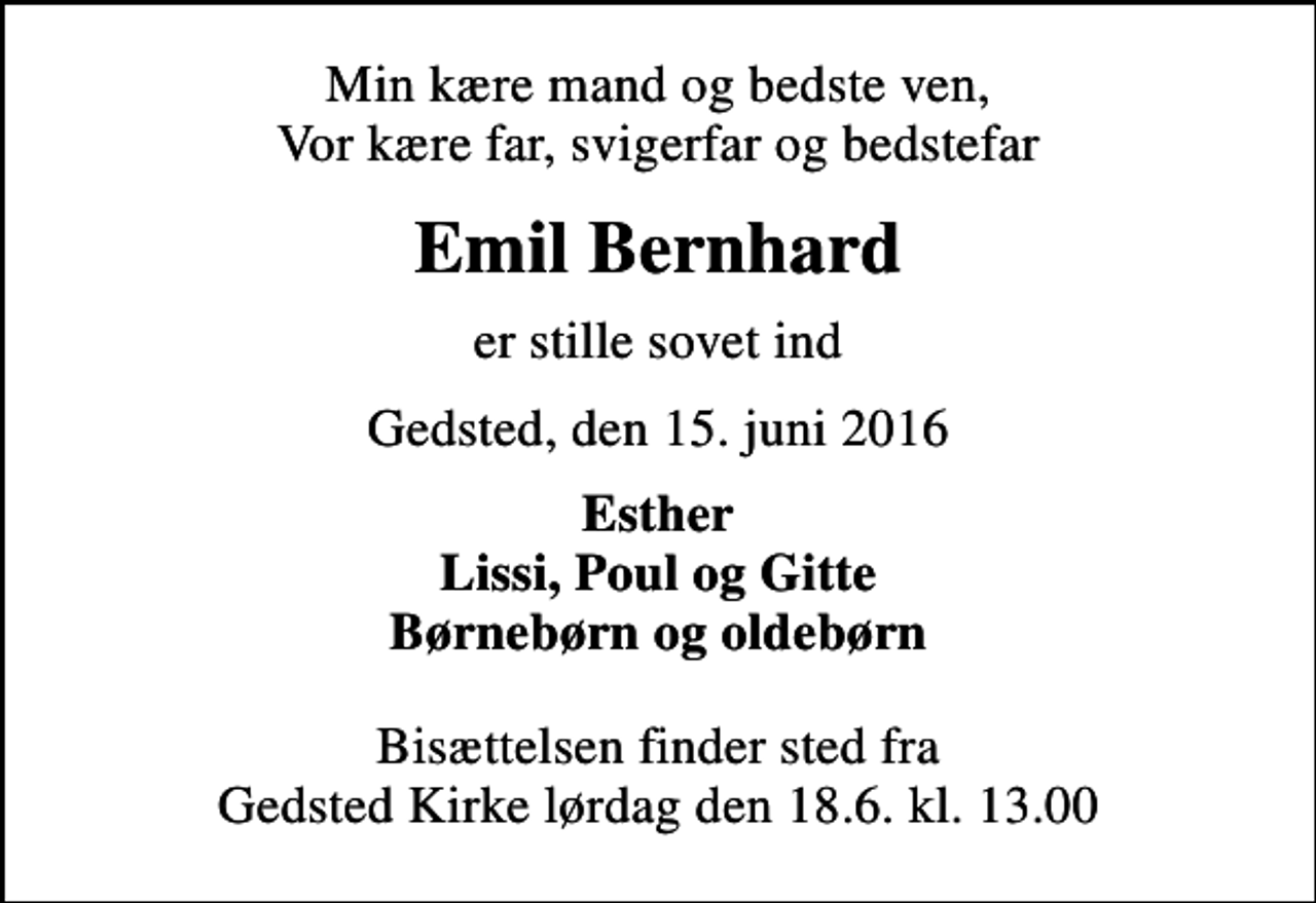 <p>Min kære mand og bedste ven, Vor kære far, svigerfar og bedstefar<br />Emil Bernhard<br />er stille sovet ind<br />Gedsted, den 15. juni 2016<br />Esther Lissi, Poul og Gitte Børnebørn og oldebørn<br />Bisættelsen finder sted fra Gedsted Kirke lørdag den 18.6. kl. 13.00</p>