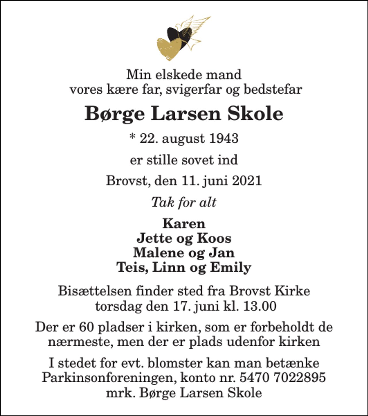 <p>Min elskede mand vores kære far, svigerfar og bedstefar<br />Børge Larsen Skole<br />*​ 22. august 1943<br />er stille sovet ind<br />Brovst, den 11. juni 2021<br />Tak for alt<br />Karen Jette og Koos Malene og Jan Teis, Linn og Emily<br />Bisættelsen finder sted fra Brovst Kirke torsdag den 17. juni kl. 13.00<br />Der er 60 pladser i kirken, som er forbeholdt de nærmeste, men der er plads udenfor kirken<br />I stedet for evt. blomster kan man betænke Parkinsonforeningen, konto nr. 5470 7022895 mrk. Børge Larsen Skole</p>