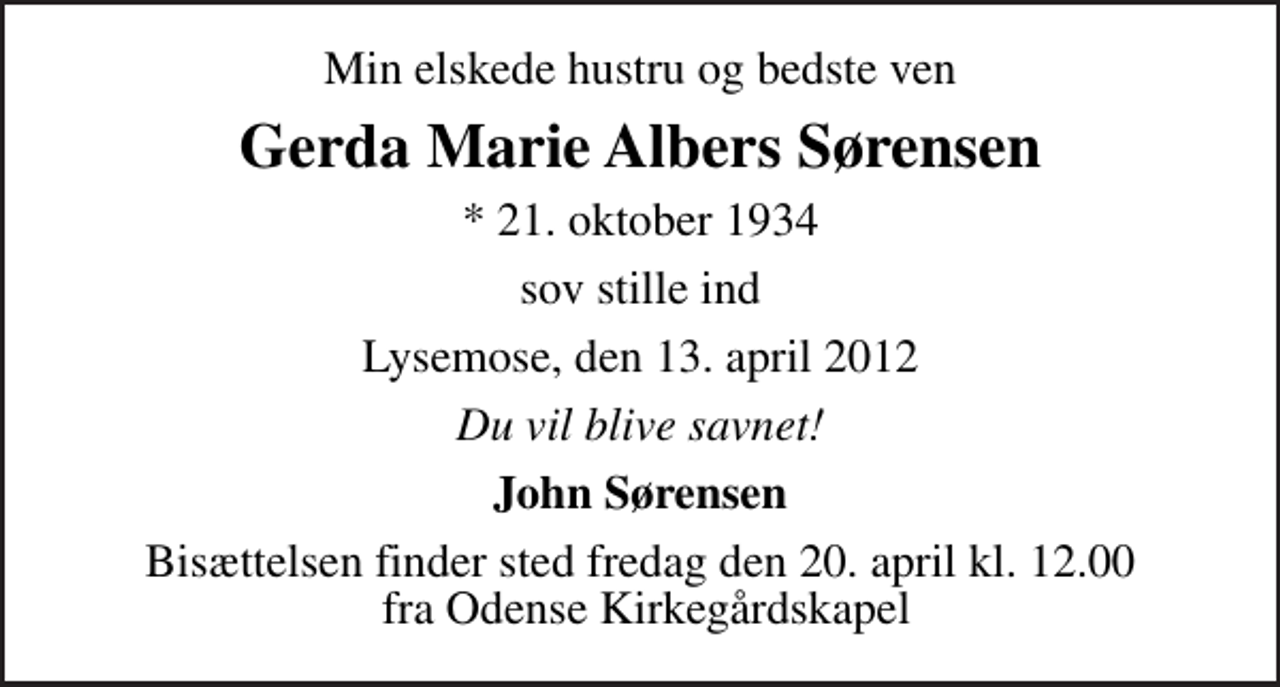 <p>Min elskede hustru og bedste ven<br />Gerda Marie Albers Sørensen<br />* 21. oktober 1934<br />sov stille ind<br />Lysemose, den 13. april 2012<br />Du vil blive savnet!<br />John Sørensen<br />Bisættelsen finder sted fredag den 20. april kl. 12.00 fra Odense Kirkegårdskapel</p>