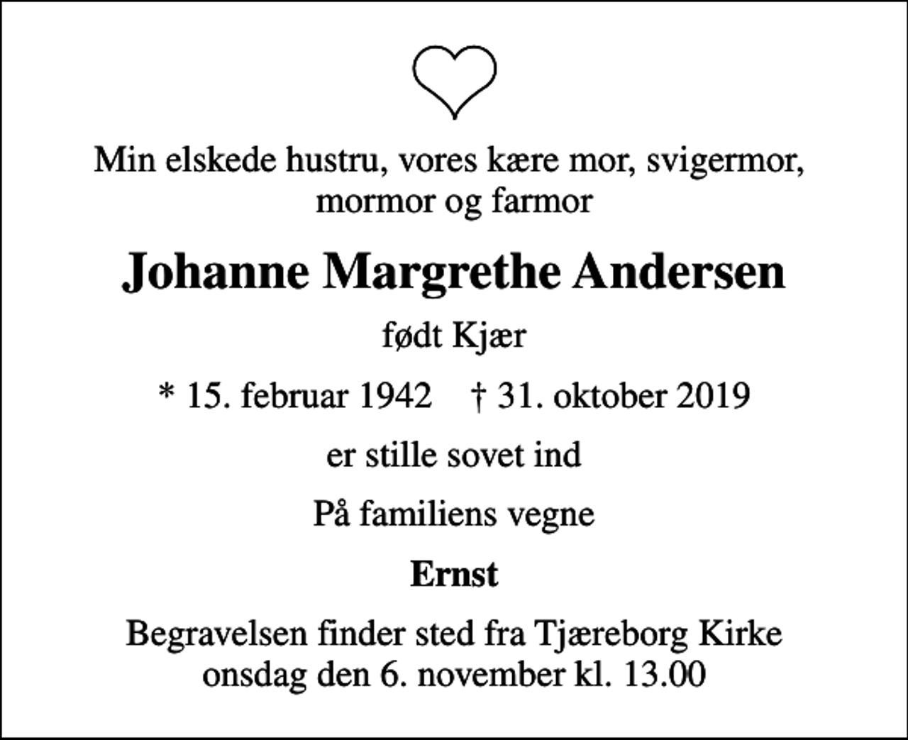 <p>Min elskede hustru, vores kære mor, svigermor, mormor og farmor<br />Johanne Margrethe Andersen<br />født Kjær<br />* 15. februar 1942 ✝ 31. oktober 2019<br />er stille sovet ind<br />På familiens vegne<br />Ernst<br />Begravelsen finder sted fra Tjæreborg Kirke onsdag den 6. november kl. 13.00</p>