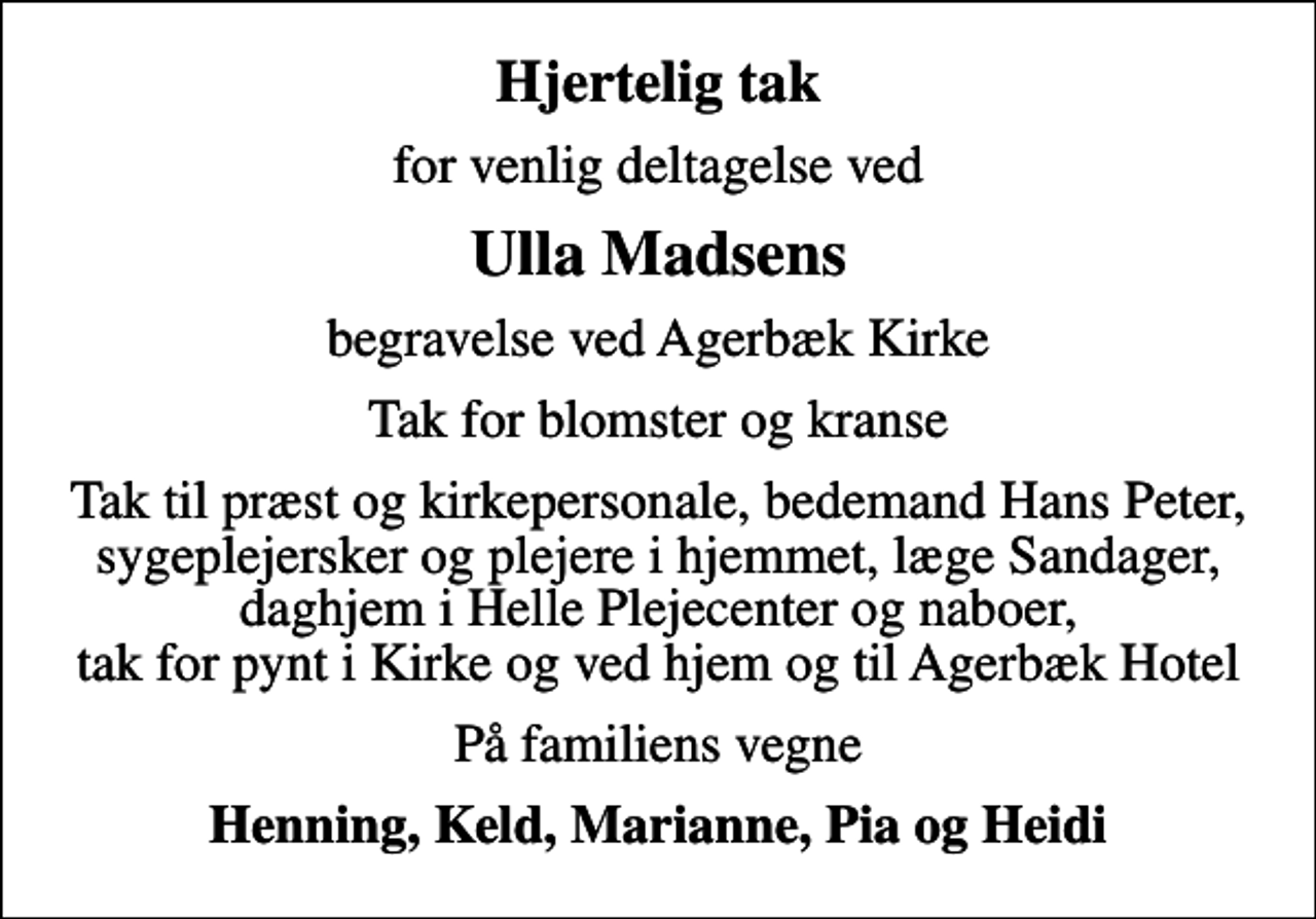 <p>Hjertelig tak<br />for venlig deltagelse ved<br />Ulla Madsens<br />begravelse ved Agerbæk Kirke<br />Tak for blomster og kranse<br />Tak til præst og kirkepersonale, bedemand Hans Peter, sygeplejersker og plejere i hjemmet, læge Sandager, daghjem i Helle Plejecenter og naboer, tak for pynt i Kirke og ved hjem og til Agerbæk Hotel<br />På familiens vegne<br />Henning, Keld, Marianne, Pia og Heidi</p>