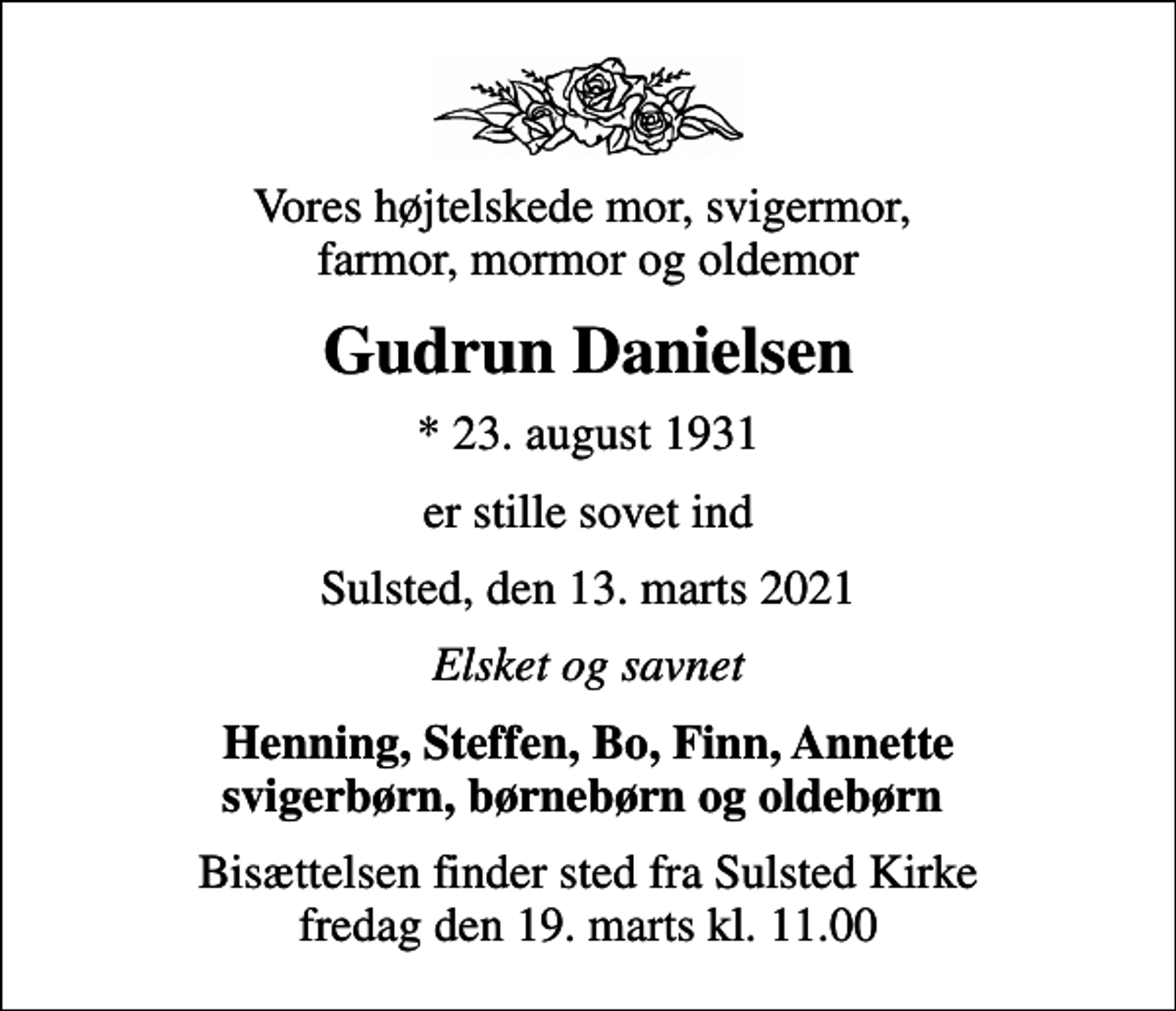<p>Vores højtelskede mor, svigermor, farmor, mormor og oldemor<br />Gudrun Danielsen<br />* 23. august 1931<br />er stille sovet ind<br />Sulsted, den 13. marts 2021<br />Elsket og savnet<br />Henning, Steffen, Bo, Finn, Annette svigerbørn, børnebørn og oldebørn<br />Bisættelsen finder sted fra Sulsted Kirke fredag den 19. marts kl. 11.00</p>