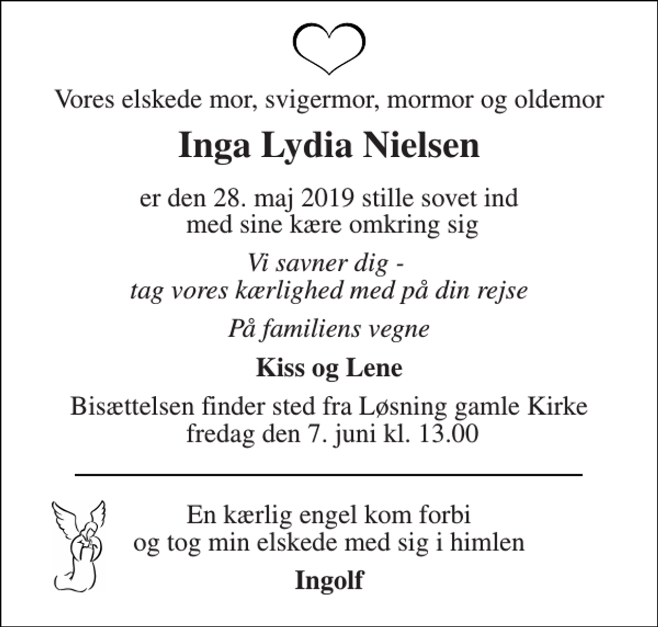 <p>Vores elskede mor, svigermor, mormor og oldemor<br />Inga Lydia Nielsen<br />er den 28. maj 2019 stille sovet ind med sine kære omkring sig<br />Vi savner dig - tag vores kærlighed med på din rejse<br />På familiens vegne<br />Kiss og Lene<br />Bisættelsen finder sted fra Løsning gamle Kirke fredag den 7. juni kl. 13.00<br />En kærlig engel kom forbi og tog min elskede med sig i himlen<br />Ingolf</p>