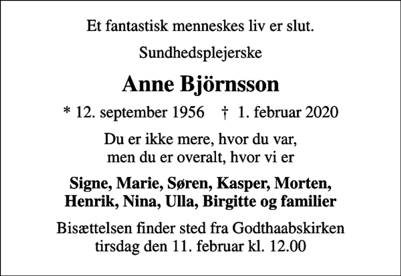 <p>Et fantastisk menneskes liv er slut.<br />Sundhedsplejerske<br />Anne Björnsson<br />* 12. september 1956 ✝ 1. februar 2020<br />Du er ikke mere, hvor du var, men du er overalt, hvor vi er<br />Signe, Marie, Søren, Kasper, Morten, Henrik, Nina, Ulla, Birgitte og familier<br />Bisættelsen finder sted fra Godthaabskirken tirsdag den 11. februar kl. 12.00</p>