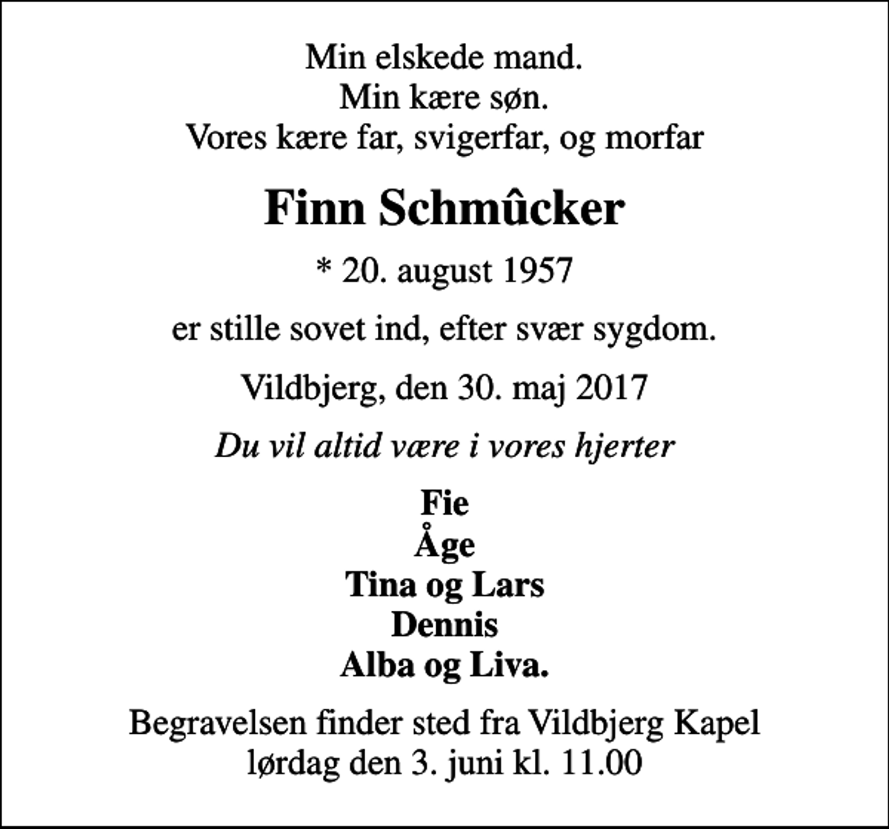 <p>Min elskede mand. Min kære søn. Vores kære far, svigerfar, og morfar<br />Finn Schmûcker<br />* 20. august 1957<br />er stille sovet ind, efter svær sygdom.<br />Vildbjerg, den 30. maj 2017<br />Du vil altid være i vores hjerter<br />Fie Åge Tina og Lars Dennis Alba og Liva.<br />Begravelsen finder sted fra Vildbjerg Kapel lørdag den 3. juni kl. 11.00</p>