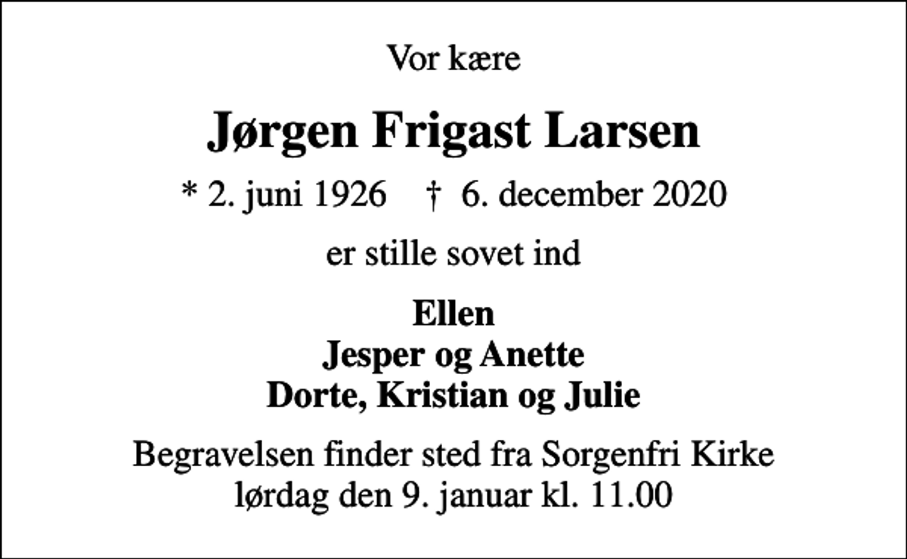 <p>Vor kære<br />Jørgen Frigast Larsen<br />* 2. juni 1926 ✝ 6. december 2020<br />er stille sovet ind<br />Ellen Jesper og Anette Dorte, Kristian og Julie<br />Begravelsen finder sted fra Sorgenfri Kirke lørdag den 9. januar kl. 11.00</p>