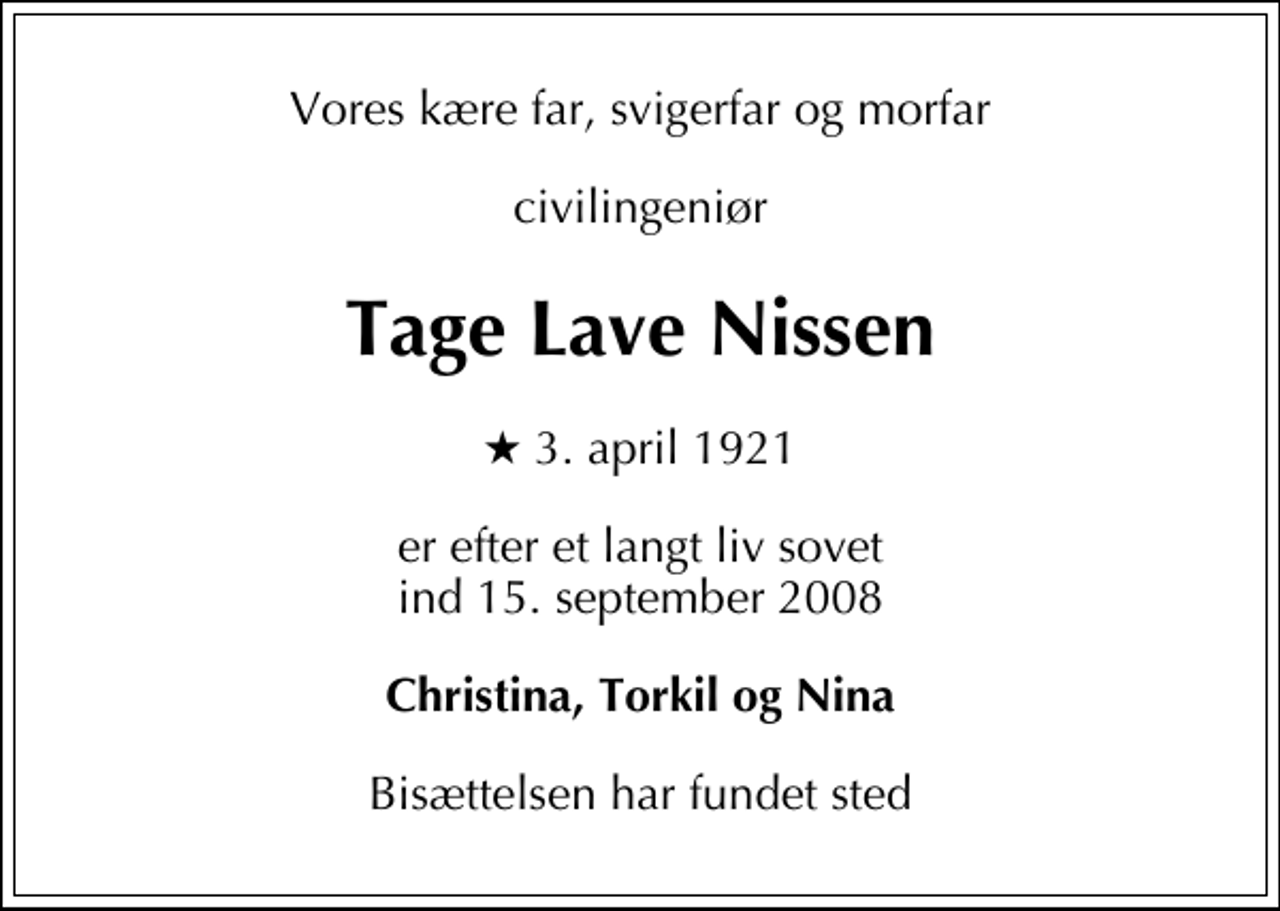 <p>Vores kære far, svigerfar og morfar<br />civilingeniør<br />Tage Lave Nissen<br />* 3. april 1921<br />er efter et langt liv sovet ind 15. september 2008<br />Christina, Torkil og Nina<br />Bisættelsen har fundet sted</p>