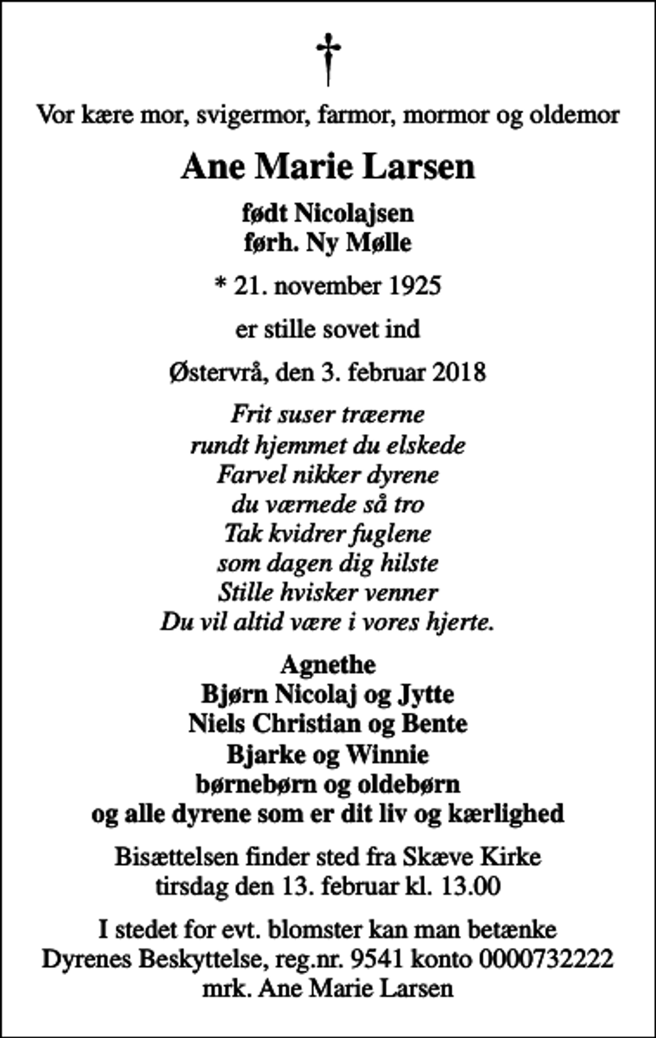 <p>Vor kære mor, svigermor, farmor, mormor og oldemor<br />Ane Marie Larsen<br />født Nicolajsen førh. Ny Mølle<br />* 21. november 1925<br />er stille sovet ind<br />Østervrå, den 3. februar 2018<br />Frit suser træerne rundt hjemmet du elskede Farvel nikker dyrene du værnede så tro Tak kvidrer fuglene som dagen dig hilste Stille hvisker venner Du vil altid være i vores hjerte.<br />Agnethe Bjørn Nicolaj og Jytte Niels Christian og Bente Bjarke og Winnie børnebørn og oldebørn og alle dyrene som er dit liv og kærlighed<br />Bisættelsen finder sted fra Skæve Kirke tirsdag den 13. februar kl. 13.00<br />I stedet for evt. blomster kan man betænke<br />Dyrenes Beskyttelse reg.nr.9541konto0000732222mrk. Ane Marie<br />Larsen</p>