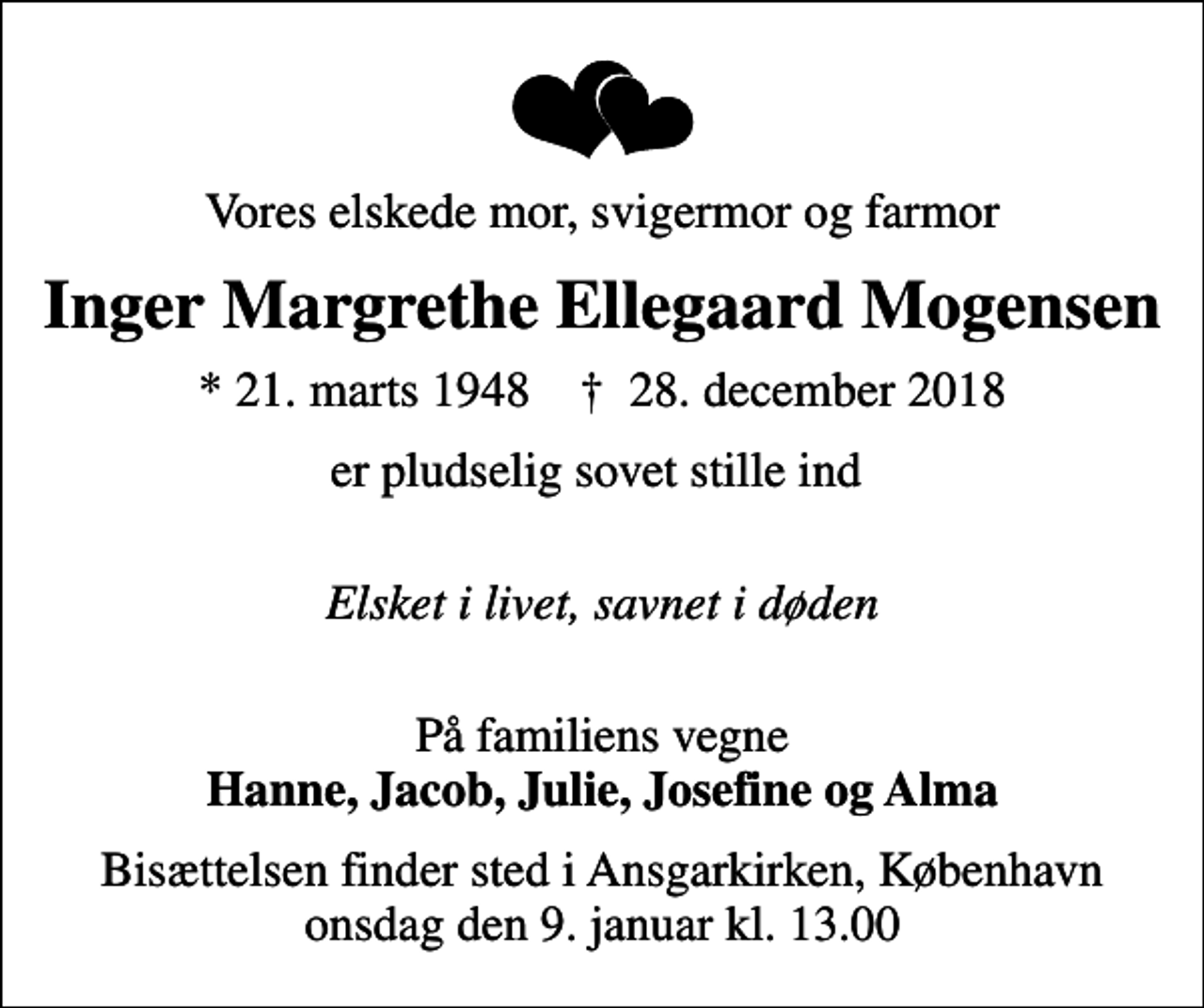 <p>Vores elskede mor, svigermor og farmor<br />Inger Margrethe Ellegaard Mogensen<br />* 21. marts 1948 ✝ 28. december 2018<br />er pludselig sovet stille ind<br />Elsket i livet, savnet i døden<br />På familiens vegne <em>Hanne, Jacob, Julie, Josefine og Alma</em><br />Bisættelsen finder sted i Ansgarkirken, København onsdag den 9. januar kl. 13.00</p>