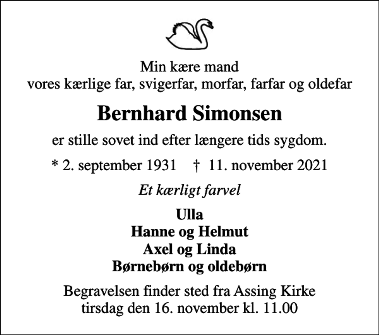 <p>Min kære mand vores kærlige far, svigerfar, morfar, farfar og oldefar<br />Bernhard Simonsen<br />er stille sovet ind efter længere tids sygdom.<br />* 2. september 1931 ✝ 11. november 2021<br />Et kærligt farvel<br />Ulla Hanne og Helmut Axel og Linda Børnebørn og oldebørn<br />Begravelsen finder sted fra Assing Kirke tirsdag den 16. november kl. 11.00</p>
