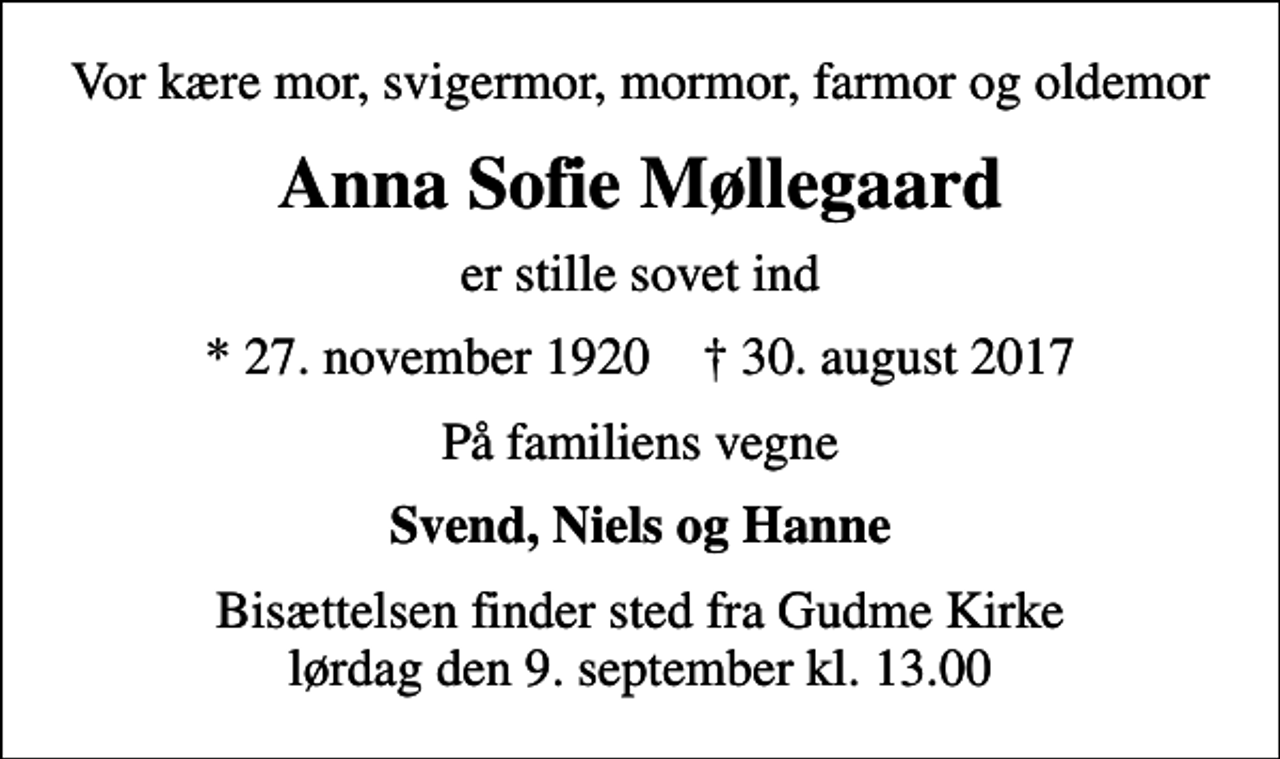 <p>Vor kære mor, svigermor, mormor, farmor og oldemor<br />Anna Sofie Møllegaard<br />er stille sovet ind<br />* 27. november 1920 ✝ 30. august 2017<br />På familiens vegne<br />Svend, Niels og Hanne<br />Bisættelsen finder sted fra Gudme Kirke lørdag den 9. september kl. 13.00</p>