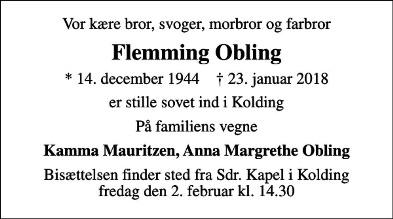 <p>Vor kære bror, svoger, morbror og farbror<br />Flemming Obling<br />* 14. december 1944 ✝ 23. januar 2018<br />er stille sovet ind i Kolding<br />På familiens vegne<br />Kamma Mauritzen, Anna Margrethe Obling<br />Bisættelsen finder sted fra Sdr. Kapel i Kolding fredag den 2. februar kl. 14.30</p>