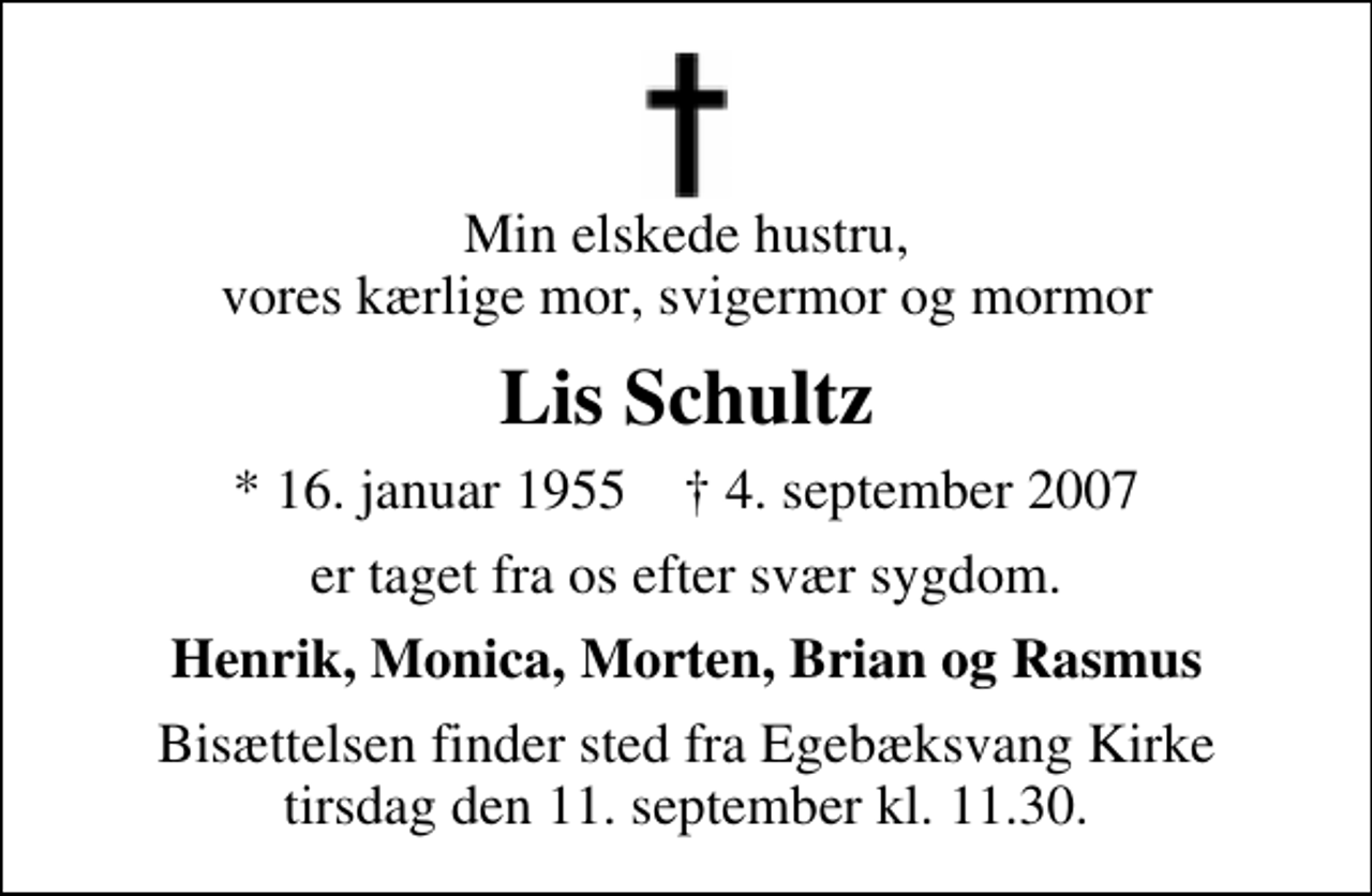 <p>Min elskede hustru, vores kærlige mor, svigermor og mormor<br />Lis Schultz<br />* 16. januar 1955 ✝ 4. september 2007<br />er taget fra os efter svær sygdom.<br />Henrik, Monica, Morten, Brian og Rasmus<br />Bisættelsen finder sted fra Egebæksvang Kirke tirsdag den 11. september kl. 11.30</p>