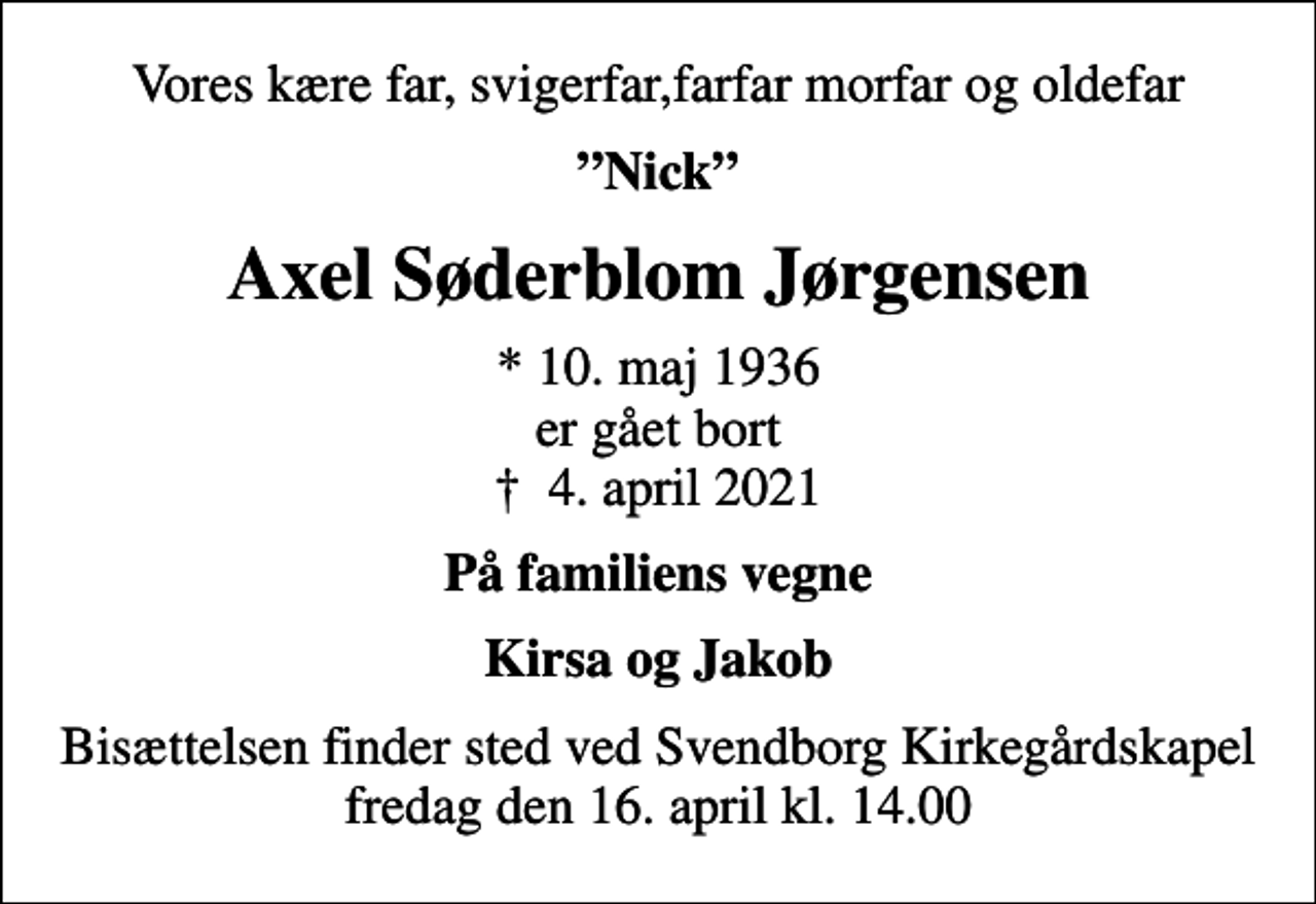<p>Vores kære far, svigerfar,farfar morfar og oldefar<br />Nick<br />Axel Søderblom Jørgensen<br />* 10. maj 1936 er gået bort<br />✝ 4. april 2021<br />På familiens vegne<br />Kirsa og Jakob<br />Bisættelsen finder sted ved Svendborg Kirkegårdskapel fredag den 16. april kl. 14.00</p>