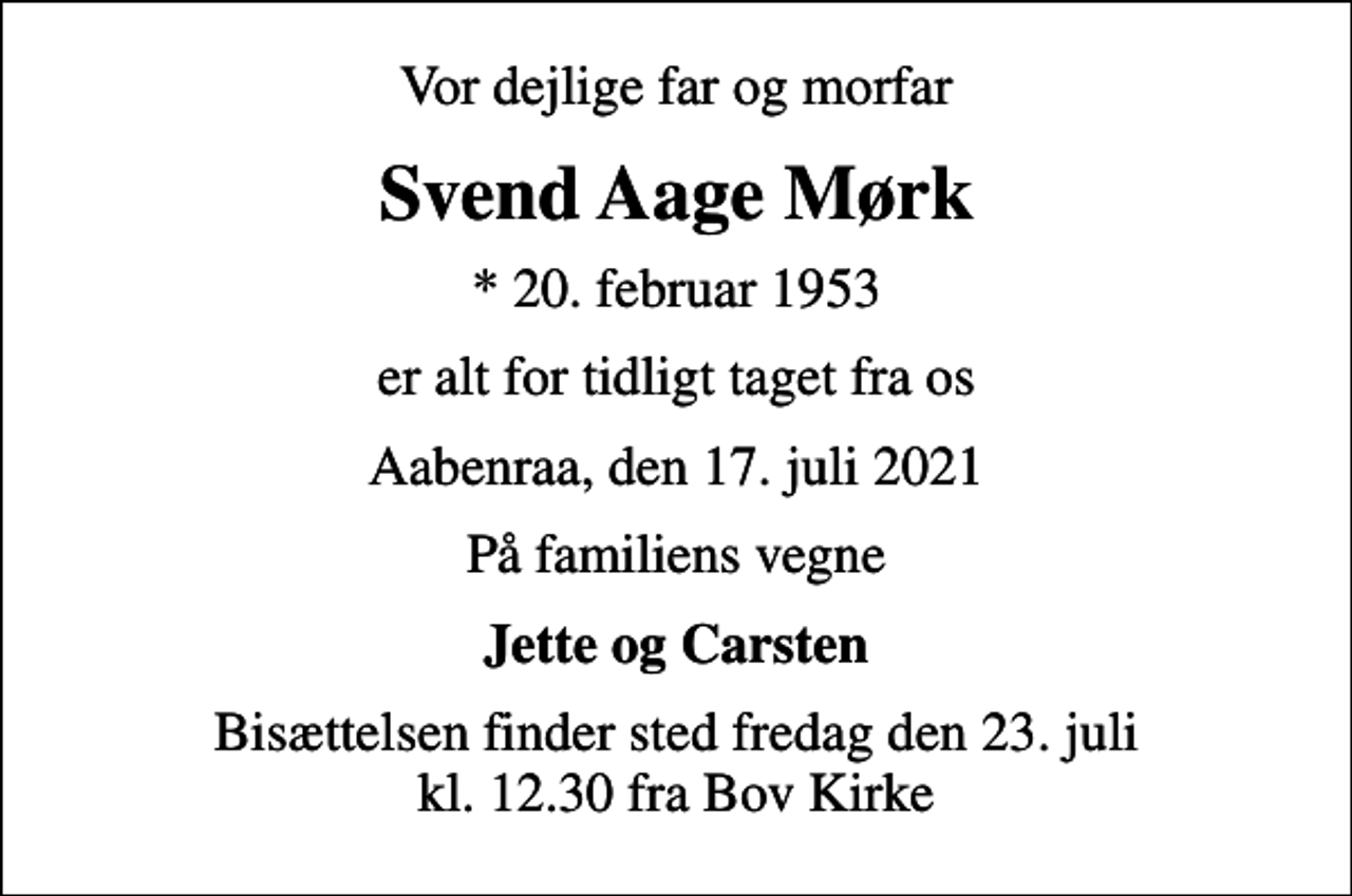 <p>Vor dejlige far og morfar<br />Svend Aage Mørk<br />* 20. februar 1953<br />er alt for tidligt taget fra os<br />Aabenraa, den 17. juli 2021<br />På familiens vegne<br />Jette og Carsten<br />Bisættelsen finder sted fredag den 23. juli kl. 12.30 fra Bov Kirke</p>