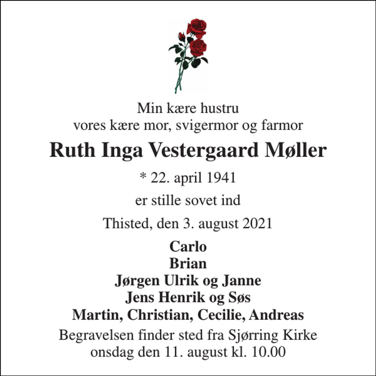 <p>Min kære hustru vores kære mor, svigermor og farmor<br />Ruth Inga Vestergaard Møller<br />*​ 22. april 1941<br />er stille sovet ind<br />Thisted, den 3. august 2021<br />Carlo Brian Jørgen Ulrik og Janne Jens Henrik og Søs Martin, Christian, Cecilie, Andreas<br />Begravelsen​ finder sted fra Sjørring Kirke​ onsdag den 11. august​ kl. 10.00</p>