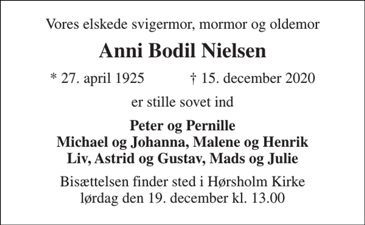 <p>Vores elskede svigermor, mormor og oldemor<br />Anni Bodil Nielsen<br />*​ 27. april 1925​ †​ 15. december 2020<br />er stille sovet ind<br />Peter og Pernille Michael og Johanna, Malene og Henrik Liv, Astrid og Gustav, Mads og Julie<br />Bisættelsen​ finder sted i Hørsholm Kirke​ lørdag den 19. december​ kl. 13.00</p>