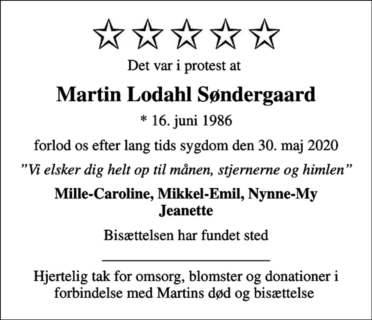 <p>Det var i protest at<br />Martin Lodahl Søndergaard<br />* 16. juni 1986<br />forlod os efter lang tids sygdom den 30. maj 2020<br />Vi elsker dig helt op til månen, stjernerne og himlen<br />Mille-Caroline, Mikkel-Emil, Nynne-My Jeanette<br />Bisættelsen har fundet sted<br />Hjertelig tak for omsorg, blomster og donationer i forbindelse med Martins død og bisættelse</p>