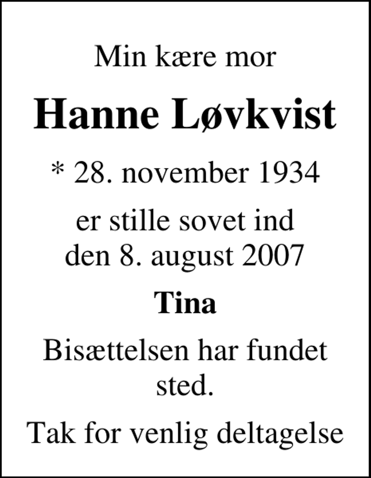 <p>Min kære mor<br />Hanne Løvkvist<br />* 28. november 1934<br />er stille sovet ind den 8. august 2007<br />Tina<br />Bisættelsen har fundet sted.<br />Tak for venlig deltagelse</p>