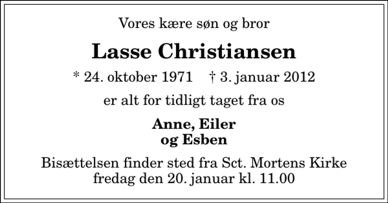 <p>Vores kære søn og bror<br />Lasse Christiansen<br />* 24. oktober 1971 ✝ 3. januar 2012<br />er alt for tidligt taget fra os<br />Anne, Eiler og Esben<br />Bisættelsen finder sted fra Sankt Mortens Kirke fredag den 20. januar kl. 11.00</p>