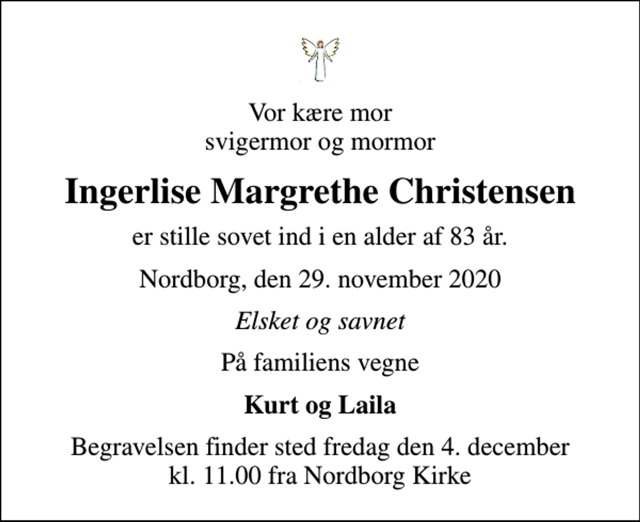 <p>Vor kære mor svigermor og mormor<br />Ingerlise Margrethe Christensen<br />er stille sovet ind i en alder af 83 år.<br />Nordborg, den 29. november 2020<br />Elsket og savnet<br />På familiens vegne<br />Kurt og Laila<br />Begravelsen finder sted fredag den 4. december kl. 11.00 fra Nordborg Kirke</p>
