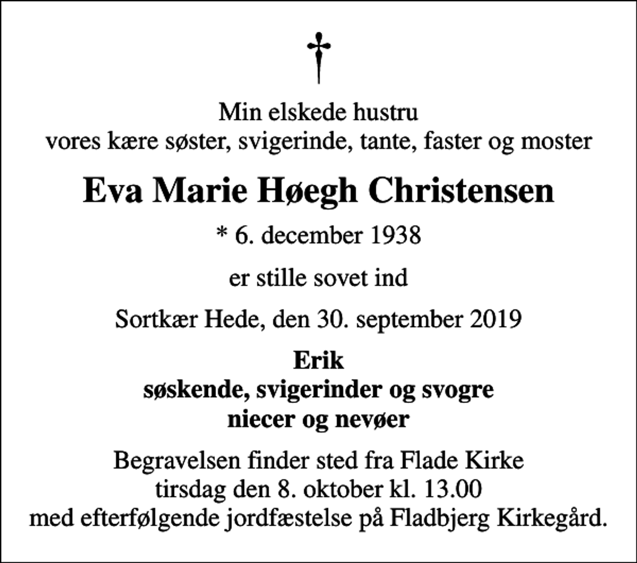<p>Min elskede hustru vores kære søster, svigerinde, tante, faster og moster<br />Eva Marie Høegh Christensen<br />* 6. december 1938<br />er stille sovet ind<br />Sortkær Hede, den 30. september 2019<br />Erik søskende, svigerinder og svogre niecer og nevøer<br />Begravelsen finder sted fra Flade Kirke tirsdag den 8. oktober kl. 13.00 med efterfølgende jordfæstelse på Fladbjerg Kirkegård.</p>