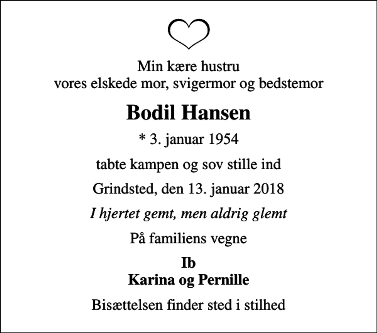<p>Min kære hustru vores elskede mor, svigermor og bedstemor<br />Bodil Hansen<br />* 3. januar 1954<br />tabte kampen og sov stille ind<br />Grindsted, den 13. januar 2018<br />I hjertet gemt, men aldrig glemt<br />På familiens vegne<br />Ib Karina og Pernille<br />Bisættelsen finder sted i stilhed</p>
