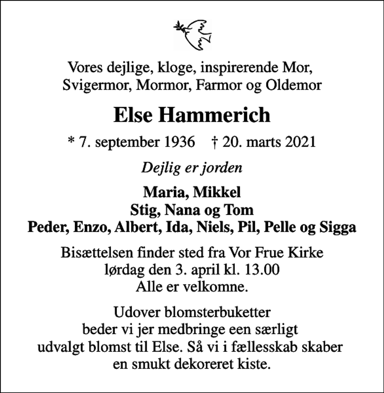 <p>Vores dejlige, kloge, inspirerende Mor, Svigermor, Mormor, Farmor og Oldemor<br />Else Hammerich<br />* 7. september 1936 ✝ 20. marts 2021<br />Dejlig er jorden<br />Maria, Mikkel Stig, Nana og Tom Peder, Enzo, Albert, Ida, Niels, Pil, Pelle og Sigga<br />Bisættelsen finder sted fra Vor Frue Kirke lørdag den 3. april kl. 13.00 Alle er velkomne.<br />Udover blomsterbuketter beder vi jer medbringe een særligt udvalgt blomst til Else. Så vi i fællesskab skaber en smukt dekoreret kiste.</p>