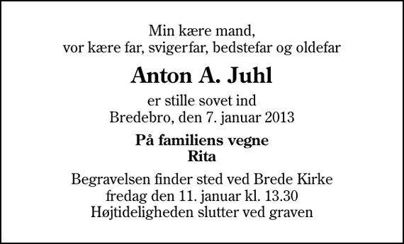 <p>Min kære mand, vor kære far, svigerfar, bedstefar og oldefar<br />Anton A. Juhl<br />er stille sovet ind Bredebro, den 7. januar 2013<br />På familiens vegne Rita<br />Begravelsen finder sted ved Brede Kirke fredag den 11. januar kl. 13.30 Højtideligheden slutter ved graven</p>