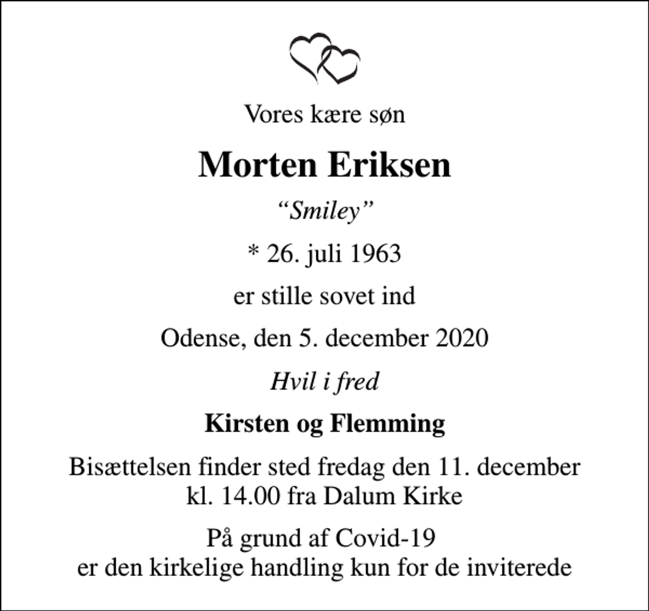 <p>Vores kære søn<br />Morten Eriksen<br />Smiley<br />* 26. juli 1963<br />er stille sovet ind<br />Odense, den 5. december 2020<br />Hvil i fred<br />Kirsten og Flemming<br />Bisættelsen finder sted fredag den 11. december kl. 14.00 fra Dalum Kirke<br />På grund af Covid-19 er den kirkelige handling kun for de inviterede</p>