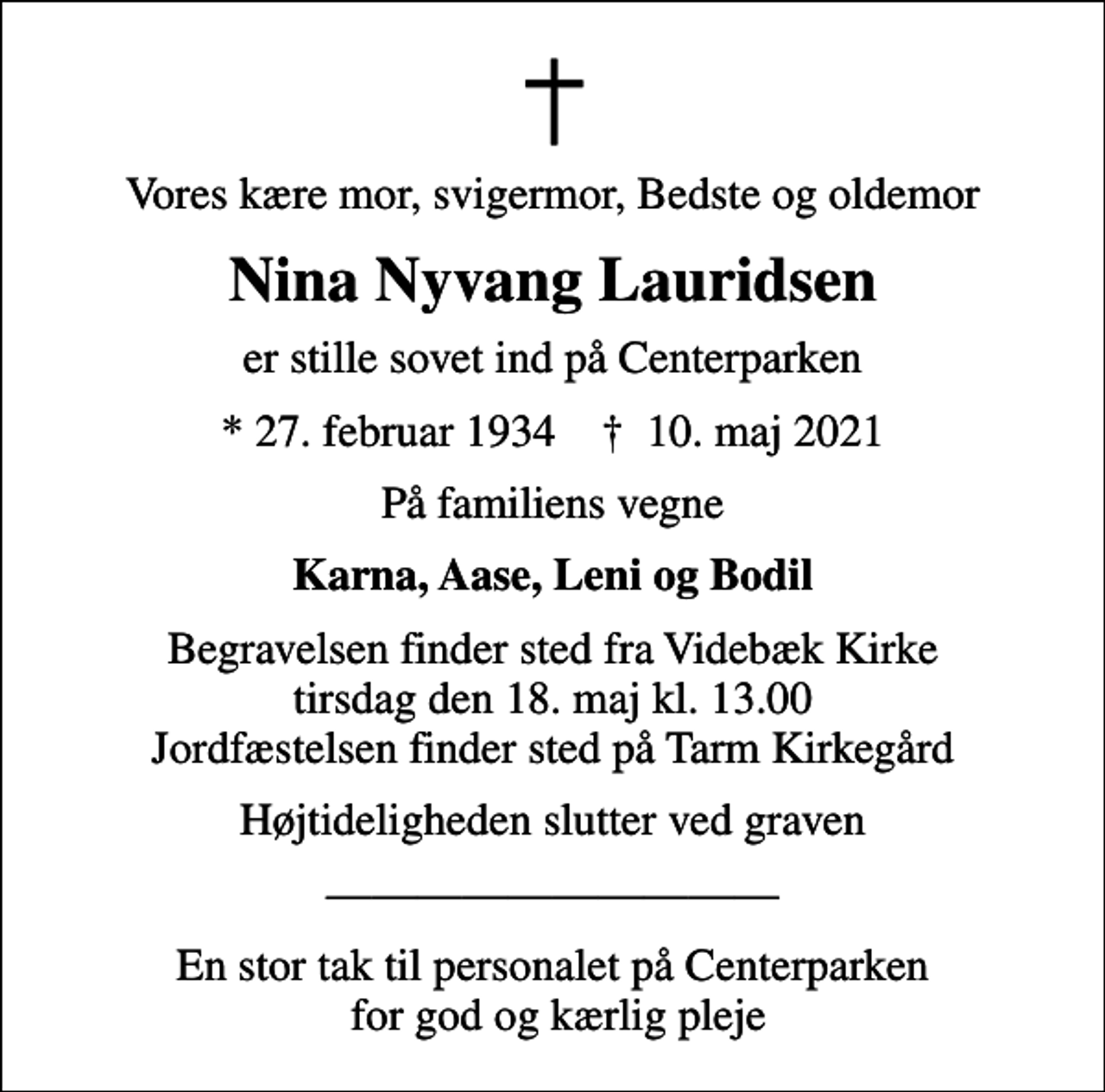 <p>Vores kære mor, svigermor, Bedste og oldemor<br />Nina Nyvang Lauridsen<br />er stille sovet ind på Centerparken<br />* 27. februar 1934 ✝ 10. maj 2021<br />På familiens vegne<br />Karna, Aase, Leni og Bodil<br />Begravelsen finder sted fra Videbæk Kirke tirsdag den 18. maj kl. 13.00 Jordfæstelsen finder sted på Tarm Kirkegård<br />Højtideligheden slutter ved graven<br />En stor tak til personalet på Centerparken for god og kærlig pleje</p>