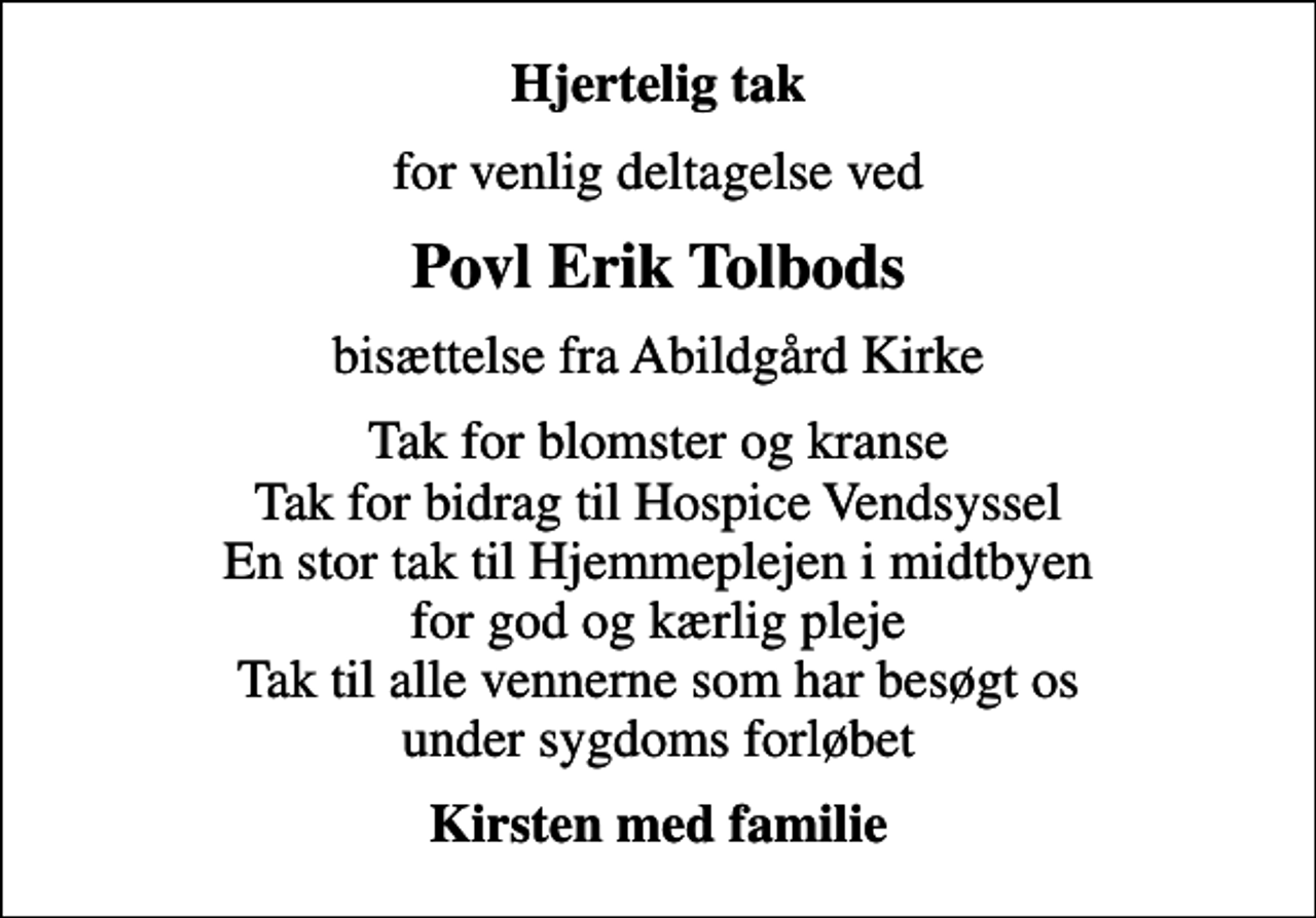 <p>Hjertelig tak<br />for venlig deltagelse ved<br />Povl Erik Tolbods<br />bisættelse fra Abildgård Kirke<br />Tak for blomster og kranse Tak for bidrag til Hospice Vendsyssel En stor tak til Hjemmeplejen i midtbyen for god og kærlig pleje Tak til alle vennerne som har besøgt os under sygdoms forløbet<br />Kirsten med familie</p>