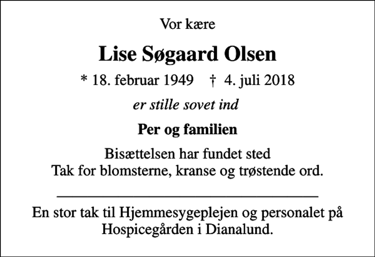 <p>Vor kære<br />Lise Søgaard Olsen<br />* 18. februar 1949 ✝ 4. juli 2018<br />er stille sovet ind<br />Per og familien<br />Bisættelsen har fundet sted Tak for blomsterne, kranse og trøstende ord.<br />En stor tak til Hjemmesygeplejen og personalet på Hospicegården i Dianalund.</p>