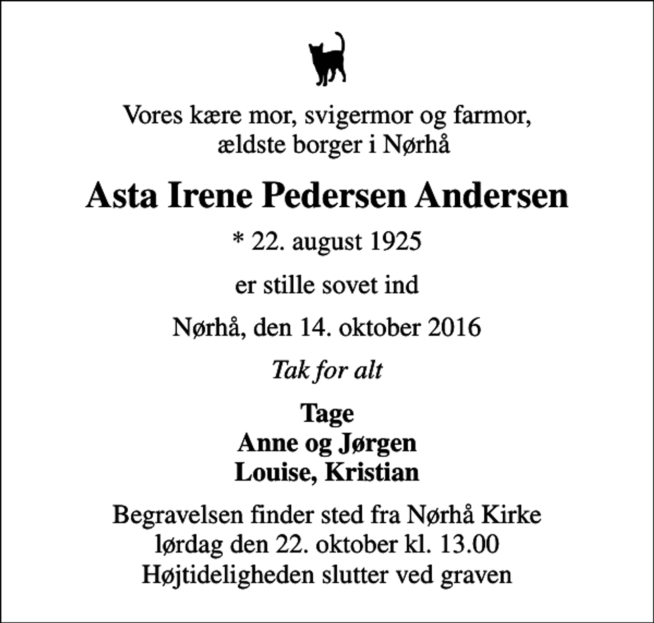<p>Vores kære mor, svigermor og farmor, ældste borger i Nørhå<br />Asta Irene Pedersen Andersen<br />* 22. august 1925<br />er stille sovet ind<br />Nørhå, den 14. oktober 2016<br />Tak for alt<br />Tage Anne og Jørgen Louise, Kristian<br />Begravelsen finder sted fra Nørhå Kirke lørdag den 22. oktober kl. 13.00 Højtideligheden slutter ved graven</p>