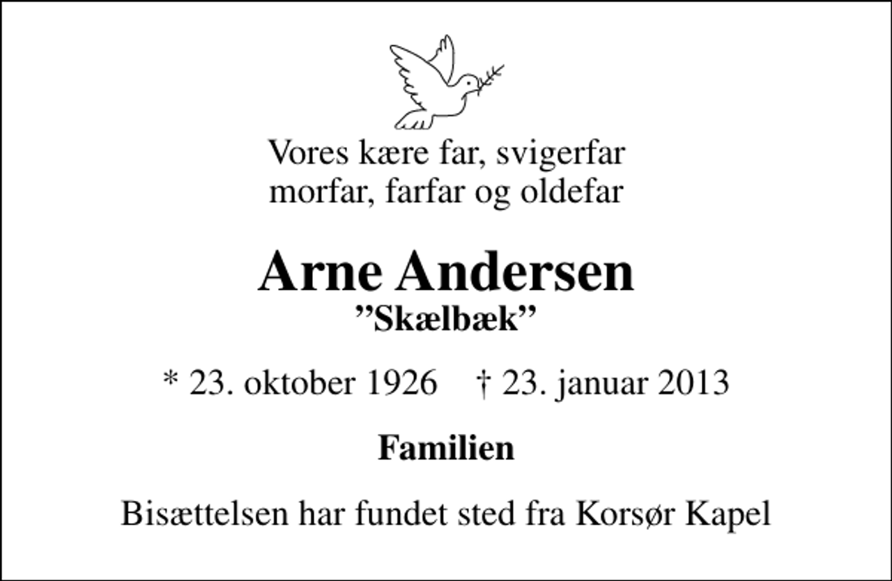 <p>Vores kære far, svigerfar morfar, farfar og oldefar<br />Arne Andersen<br />Skælbæk<br />* 23. oktober 1926 ✝ 23. januar 2013<br />Familien<br />Bisættelsen har fundet sted fra Korsør Kapel</p>